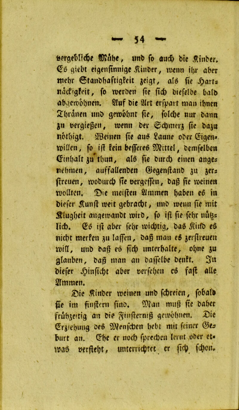 imb fo aud> bie .l^inber. (^iebt etgenftmtigc .Kinber, menn i()r aber ttiebr ©tanbbflftigFeit gcigt^ alê fie ^arts ndcfigfcit, fo wcrben fie ficfi biefelbe ba(b ûbvKiï'Obnem SIuf bie 9Irt erfijait ma» ibncn 2!brânen unb gembbnt fie, folcbc nur baim gu bergiegen, menu ber »^cbmerg fie bagu «ctbigt. ^IBeinen fie au^ îaune ober ^i^en* milieu, fo ifi fein bejfereê 9)?mel^ bemfelben ©inbaït gu tbun, alô fie burd) eiuen anges rebnien, auffadenben ©e^enfianb gu gcrs fireuen, mobmcb fie berqcffeu, bag (te v\>cincn modtcin 5>ie meifien Ôimmen eê in biefci* 5îunfi meit gebracbf/ unb meim fie mit ^lugbeit augemanbt mirb, fo ift fie fcfir nû^s ïid). Qù ifi aber fe()r tvicfitig, baê ^itfb eô nicbt raerfeu gu laffen, bog ma» t6 gerfireueu mid, utib bag eô ficfi unterbalte, ol)ne gu gîauben, bag man au baffelbe benft. Su biefer aber oerfcbcu cé fafl «lie îfntmen, Sic ,Hiitbcr meinen utib fcbreicn, fobafb fie im finfierti fittb. ?!}îaii mug fie baber frûhgeuig au bie ^ù^fierntg gcau'bnen. Sic €rgiel)ung beê 5)?enfcbcrt bebt mit feiner burt a», ^be cr uod) fprccben ïmit ober et* maê berfiebt# unterricbfet cr fieb.