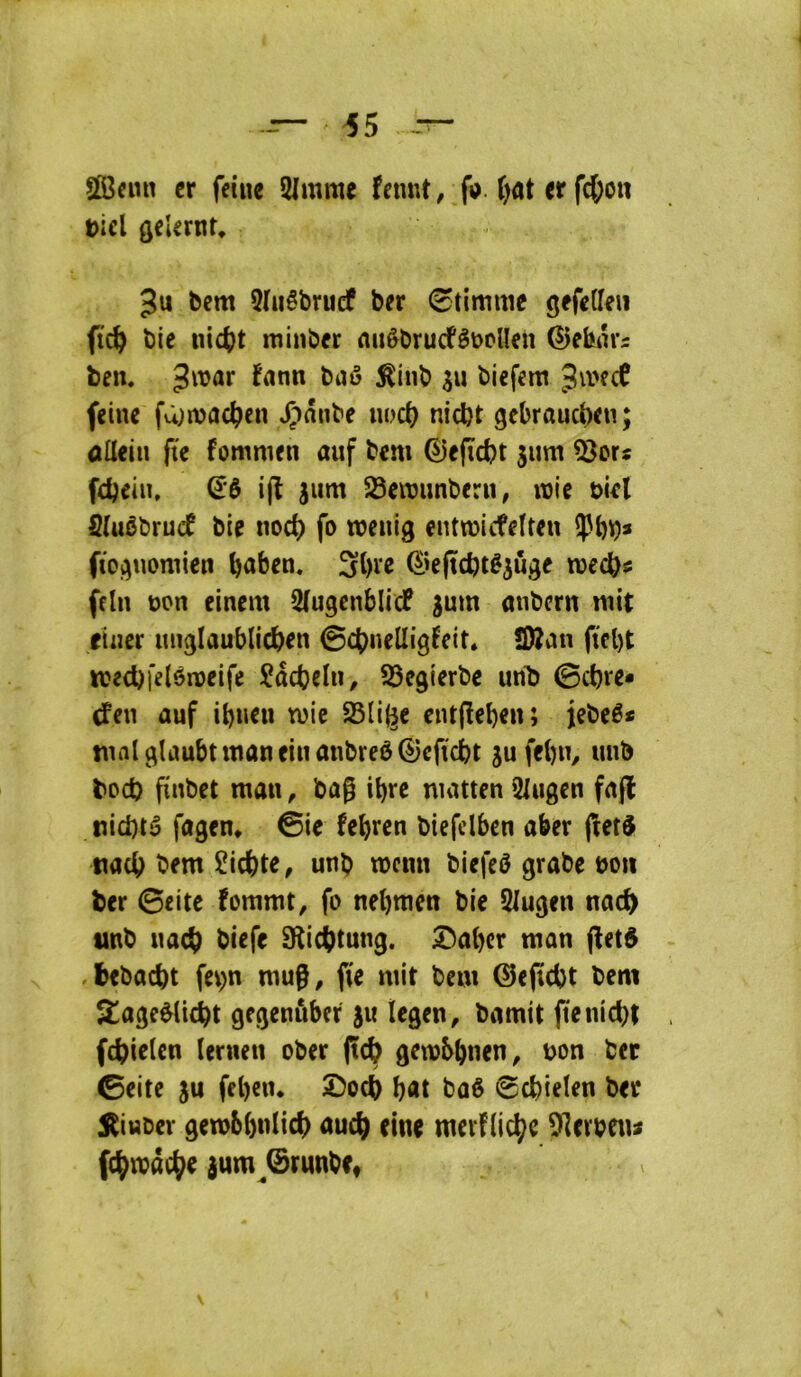 SlBain cr feiue 2lmme fnmt, fi>. i)ût tt f4)on ticl (jcUritt, Ju bcm 5hiêbru(f ber ^timuie gefclleii ftc^ bie nic()t minber nuèbrucfêüpllen Gîehrtis ben. 3«?ar fnnn baô ^inb sn biefem Jii'ecî feine fa;inac^cn .Ç)ânbe uod) nicbt gebraucbeu; alleiii ftc fommen auf bem ©efïcbt sum 5îor« fdjeiii, i(l jum 23eit)imberu, mie t>iel Sluébrucf bie noct) fo weuig cnttüicfeïteu fioi^uomien SÎH’e (^>e(tdjtêjuge njec^j: fein non einem ^ugenblicf ^um mibcrn mit ciner tm^Iaublic^en 0c()neÜig^eit» !D2an ftcl)t icecbfeléineife Sacbcln, SSegierbe unb 0ct)re* tfen auf ibnen mie SSlif^c cntfleben; jebeê* tnnlglaubtmanfinanbreè^cficbt jufebn, imb bod} finbet man^ bag ibre matten i^^ugen fa{l tiid)té fagcn* 0ie febrcn biefdben aber ftetô nac^ bem îicbte, unb menu biefeô grabe non ber 0eite fommt^ fo nebmen bie Slugen nac^ tmb naeÿ btefe Stiebtung. ;T)abcr man (letd .btbacbt fev)n mug, fie mit bem @e(ïd)t bem S^age^iebt gegenitber )u legen, bamit ftenicbt fcbielen (ernen ober (tÿ getnbbnen, non ber 0cite ju feben. î5ocb b«t bûê 0cbieïen ber S^ittDev getnbbnlid) aucb «ne merf(iebe 9îerbeui fcbmâcÿe ium^®runbCt