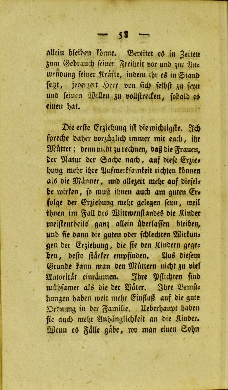 bicibfii !onnc. ?8ercitct câ îtt Jeitett $uni ©cbvaucb feiner Svciî)cit bor unb juv Oins tDettDutig fciucr gratte, inbem ibr cè in 0tnnï) jeD«j,5eit Jpcrr bon ficü felbjî jn fcp unD feiueti 'Btüen ju boüjîrecfcn, fobalb eô cliten bitt. 55iecr|ïc (^r^iebung i(ï b{cit>icbti.(jf!e. 5db fpreebe baber bor^uglicb itttmcr mit eucb, ibï SDîuttcr ; benn nid>t ju recbnen, bag bie Srauen, ber Oîrttur ber ©aebe nad), auf biefc ^r^ie» bung mcbr ibre 5lufmerffnm!eit riebten fbnuen alé bie S}?iinner, unb aUe^eit mebr auf biefeU be tbirfen^ fo mug ibnen aud) ara guten folge ber (Jrjiebung mebr gelegen febn, meil ibnen im gall be^ ^BittwenganbeS bie .îlinber meiflentbeilé gattj allein ûberlaffen bieiben^ tmb fte bami bie guten ober fd)ted)ten SDirfuns gen ber ^r^iebung, bie fte ben ^inbern gegej ben, bejîo (Idrfer erapgnben, $luô biefem Q)i'unbe fnnn man ben !)!}?uttern niebt bici Slutoritat etnrâumcn. Sbre ÿflicbten ftnb mûbfamer aîé bie ber SSnter. Sbre 23eniâ» biingcn bnben mit mebr ^ingug üuf bie gutc ^rbniing in ber gamilie, Ueberba«f>t b'ïben fie and) ntebr QlnbnnglicbFeit an bie ^inber. !lBeun e$ gillc gabe^ mo man einen ©ob»