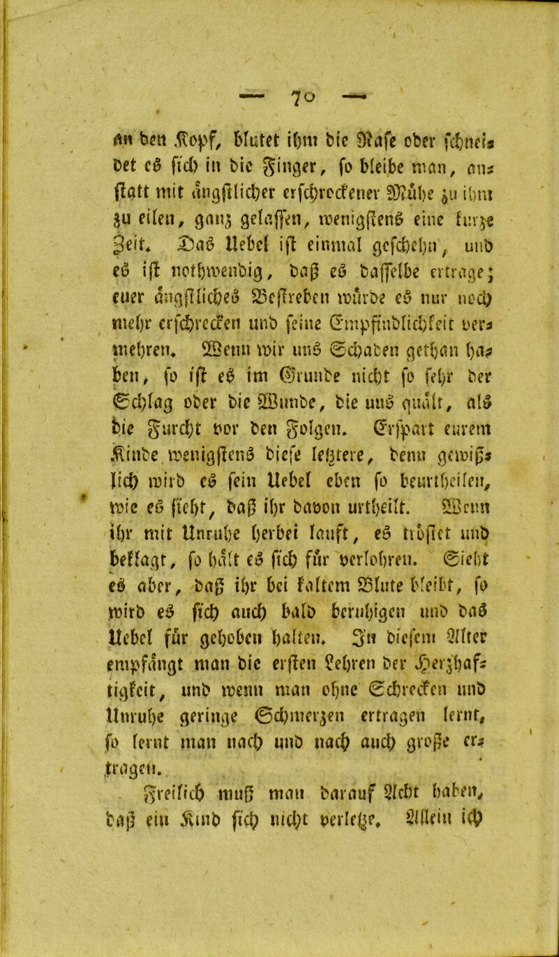 tin ben blutet i()m bi'c Dîafe ober fitneia bet c0 fiel) in bic nicin, o\m (îûtt mit migftlicl^er crfd;iTcfenev S}?ul)e $u ibm 3u eiten, gclaffen, menigjîenè elne tin^f 3^it* lîebcl ijî einmal 9cfd)el)ii^ unb eù ijî nct^menbig, bag cô baffelbe crtragej cner ânçîlllicbcô 25cgrebcn mûvbe nur nod) niebr erfe^redfen unb felne (rmpfiublicbfeit uera mel)reiu ©eiin mir unê 0d)afcen getbrm l)ii? ben, fo i|î im ©lunbe niebt fo fd)r ber ober bicSSimbe, bieunêqiuUt, al^ bie gurebt oov ben Sol^cn» Çrfpavt cuvem .^inbe menigjîcnê biefe lefKere, benn (jernig* ïid) mirb eê fein Uebef eben fo beuvtbcifen^ mtc eô ficbt, bug i()r bnuon uvtbeilt. 5Bcnn ibr mit Unrube bevbet lanft, cô tibget imb beHaqt, fo balt (é ftcb fîir nerlobren. 0id)t eè aber, bag ü)r bei faftem 95Iiite bfeibt, fo U3irb eé fict) nueb balb bernbigen unb boô Uebcl fur geboben baiîeii, 3n biefem îiîtcr empfnngt man bic erjîen îebren ber JÇ*>er5bafs tigfcit, unb menu man cbne 0cbrccfen unb llnrube geringe ©ebmer^en ertragen (ernt, fo feint man nacb unb nacb and) gvoge cr;» tragen. greificb mng mnn barauf 5fcbt baben, bag ein ^inb fid? «id;t ueiiefjp, Sidein i((?