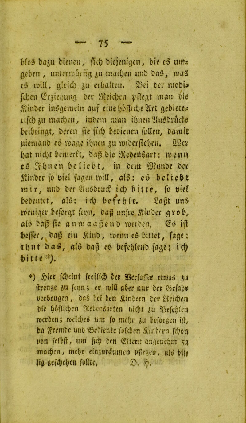 ba5« bimcu, fïvi) bicjcni^cn. Me eâ ums ^cben , unfevroui jiig niacbeiî unb tnf', u'iiâ c<5 ivill, qIcIcI) ju cibaltcii. ber nicbi^ feben Œ‘r5iel)uiui Der Jjîcicbai ^iiibcr in^\qemein aiif due ()ofIici;e i^lrt (jcbi’etci lifcb^n nuicbcn, iabcai iiian ibncii 9{ui?bvuc!e bdbringt, bereu fie ficb teciencii fbUen, bcmii^ iiiemanî) eâ ^viberjlcben. 2Bcï l)i3t nid}r bemevtr, bii0 bie 9îeb^ib3art: weniT cô 31)11 en beliebt, in bem 5[}?unbc bce ^inber fo biel fj^cn iblü, alb: cù beUebt niir, iinb ber 5{uôbriicf icb bitte, fo bief bebentet, alô: id) bcf^eble. £d0t uu5 ibcniiter bcforiit fcijn, bû|5 uuiVe ^luiber <t^’ob, ûlé bng fïc a nui a a peu b voabcn, (ii ijl^ bcjTcr, ba0 eiu ^inb, innin cê bittet, fage; tl)ut ba#^ a($ bap eê bcfcblcnb fage; ic{? bitte-‘J, *) fcbdnt frcUf':b betf SScffûiTer etwaê în (îrenge 5« fci)n ; ee n)ilï o5er nur ber ©efabe votbcuôcn, br-§ bd ben jtinfcern ter Btdcbcn bic bôfiitben ÎKcbcr.tûrten nlcbt ju iJ5efcbien werben; roclcï)eé uni fo mebr su beforgen t(î, bii g'rcmtc unb ^cbtentc fo((bcn Sinbmi febon ven fefbft, iim ficb ben ^(icrii cngcr.cbm sn îîiQcbcn, nu’br dnjurelunien pj^egen, olv H(r gefebebe» fditft V*