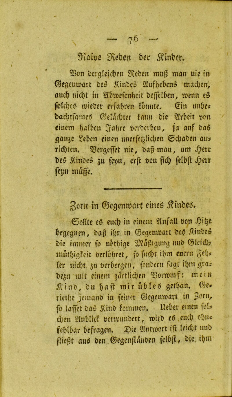 3tûiD2 3\ebcït ber .^inber, 55on ‘cergîeicben 0\cbcn mn^ man nie tii ^e^euttjavt beé .^inbeë 5luf()ebenê macben, micb niebt tn 5Hhrefenl)eit bcjjcibcn, wenn cè foïcbc^ tt>rcber erfabren fonnte. (rin itnbcs bûcbtfoinn’ô d)eïâcbt?r fami bic Slvbeit ren cincm balbcn 3;âbrc bcrbnben, ja auf bci$ gûu^e $?eben einen uncrfcBîicben ©cbûben aus riebten* ^Sergeffet nie, barman, um ^ert bcè ^Inbeè 5u fepu, erft non jteb felbfî ^err fepn mûffe. Sorti m ©egenmarc cineé .S'mbcé. ©oHlc cô eucl) in eincm 3lnfrtll bon .Çige begegnen, bag ibr in ©egcmrarl bcê ,^inbfô bie tmmer fo lû'tbige nub OIcid>? jnûtbi.gfeit bcrlobret, fo fncbt H)m eucru ^eb^ 1er nid)t su nerbergeu, fonbern fugt ibm^raa bfsn mit eincm jurtlicben ^onriiif: mcin ^inb^ b II ()fl(î inir iibfcô getban* Ge- ïietbe jemanb in feincr ©cgemnnrt in Born, fo ïnffet bnô ^inb Fonimcn. Uebeï cinen lois d)en ÎInbltcb bcrmunbert, rnirb eê^cucb obns fcbîbar bffragen, Die OIntmort ift ieidtt mib fïiegt rtué ben ©egenftdnben fclbjl/ bie ibni