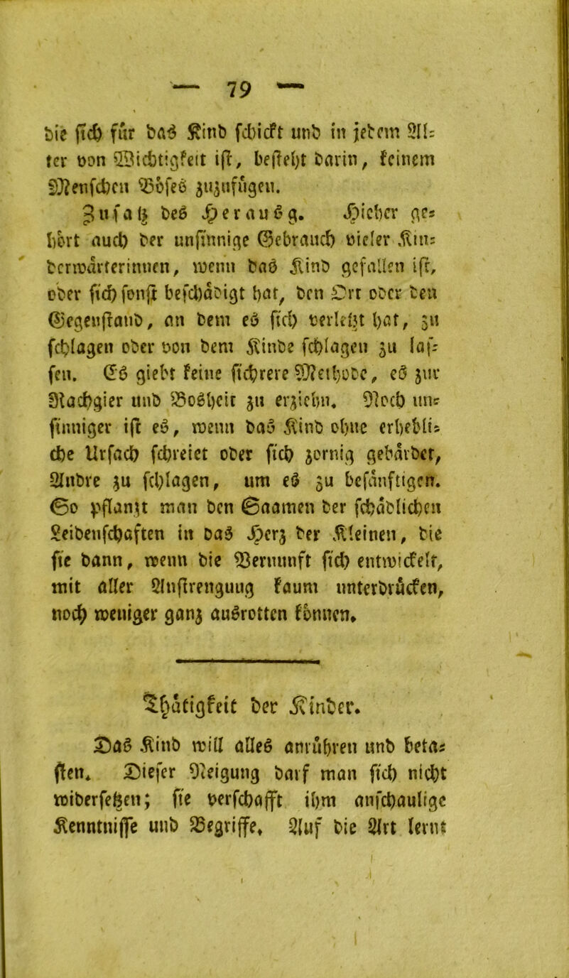 t)îc ftc& fur bûé Sinb fcbicft unb tn jetcm 5H: ter üon ©icbtigfeit i(î, bef?el)t bflrin, feinem f)}?etifd)cn Q5ü[eé ^u^ufiigcu. 3«fa(^ beê J^erauêg. /^ieber (^c* Iibrt nucl) ber unfïnnicîe ©ebraucî) üider ,^ni: bcriüdrferimicn, \i3cnn bnê ^linb <;cfallcn ifr, ober fic^fonft befcl)dbigt b«t, ben £n ober ten ©cgenfîmib, mi bem eô fid) berlefn bat, $n fcblagen ober bon bem 5îinbe fcblngcn 511 laf- fen. dê giebt feine ftebr^te ?!}?etbobc, cô jm* 0lûcbgier unb ^^oèl)Ctt gu ergiebn* 9]ocb uni: ftnniger ift eè, memi baô 5ïinb obnc crbeblis d)c Urfacb fdjreict ober ficb jornig gebdvber, SInbre gu fcblagen, um eô gu befauftigen. 00 V‘fl‘îngt mrtu ben 0aamen ber fcbdblicbcu 2eibeufcbaften in Daé ^erg ber .^îeinen, bie fie bann, «>enu bie ^enuuift fid) cntmicfeir, mit aller 5In(lrenguug faum untcrbrûcfcn, noeb meniger gang auêroum fbnncn* Sf^ütigfeiC ber iîinber. 2)ûê .^inb mill alleê amûbren unb betas fien* 2)iefcr Oieigung baïf man fiel) niebt toiberfefeen; fie berfebofft ibm anfcbaultgc ^cnntuijfc unb S5egri|fe* 3(uf bie 2lrt (enu I