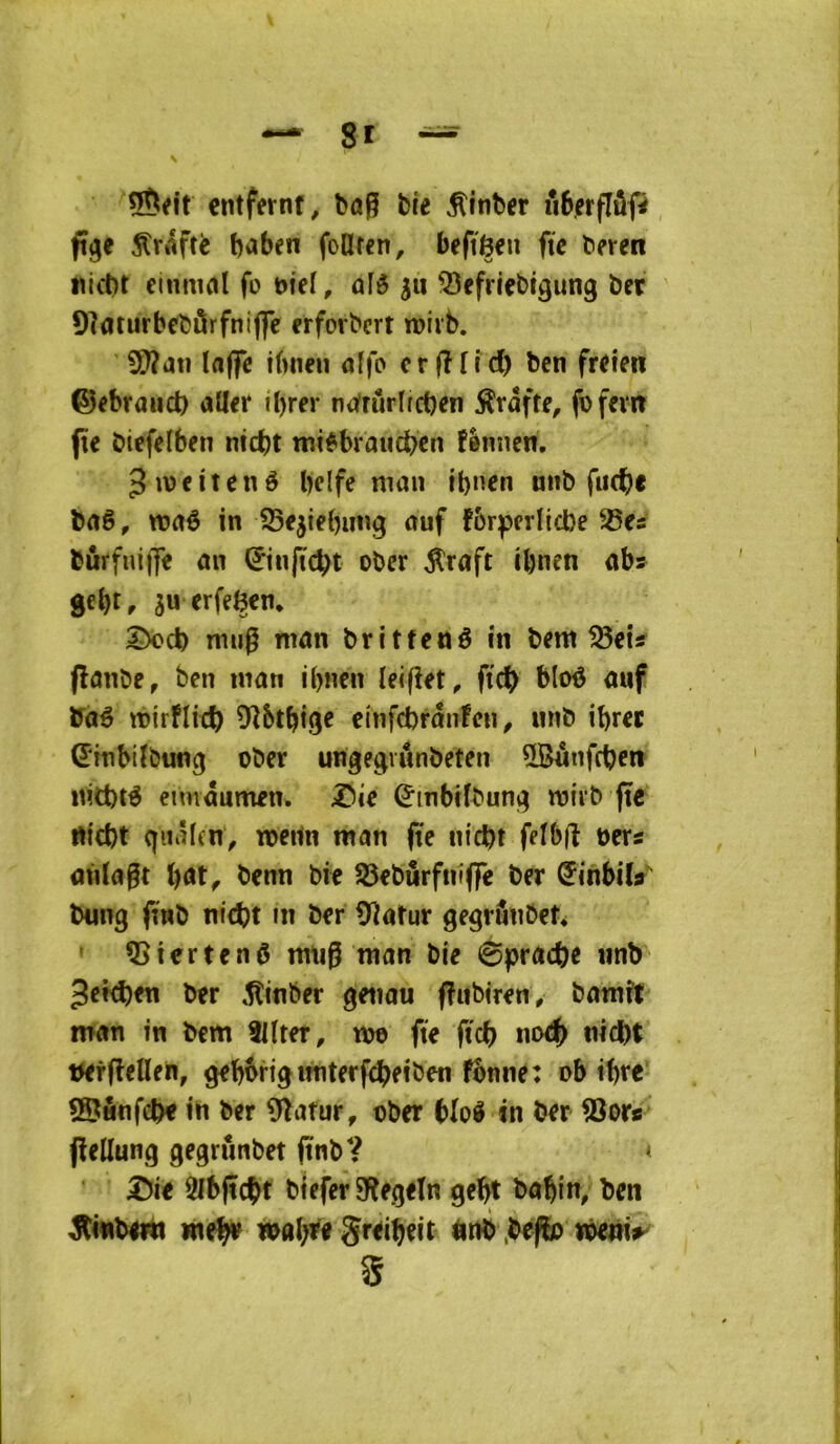 cntfernf, ba^ Me ^itiber uôerflôp fi^e ^Vtiftè baben foüfen, beftèen fie beren tilcbt einmcil fo Mef, ûfô Q3efrieM9ung ber 9]aturbebârfnijfc erforbcrt roiib. Iflffe ibneu aïfo cr (îTid) ben freien ©ebraud) aller ibrer noirûrlfcben ^râfte, fbfem |îe biefelben nid)t mi^braucben fènnen. ^iveitené belfe man ibnen unb fue^e baê, waô in SSejiebung auf fbrperlicbe 93es bûrfnijfe an ©njïcbt ober ^raft cl)nen abs gebt, su erfeBcn, rmi0 man britfené in bem tSei? flanbe, ben man ibnen leifiet, ftcb bloé auf Vàé mirflitf) 9îbtbige einfcbrânFen ^ nnb ibrer (Einbilbung ober ungegvunbeten QBunfcben ititbté eimâumen. ;©ie ^mbKbung mirb (te rtfcbt qiiâlcnV toeiln man fie nicbt felbft oers aidait bat^ benn bit SSeburfniflTe ber (Jinbily bung (twb nicbt fn ber Üiatur gegrfmbet* ' 5>iertenô miig man bie 0pracbe iinb Jefcbeti ber ^inber genau fFuMren/ bamft man in bem Sllter, m fie ftcb no<|> nicbt Wrfieflen, geb^rigimterfcbeiben fônne: ob ibre SSunfcb« i^ ber 9îatur, ober bloâ in ber fBor/ jîellung gegrûnbet (ïnb? < Ülbftc^t biefer Sîegetn gebt babin, ben ^tinbmi meb»^ greibeit iirtb pefb me»i^ S