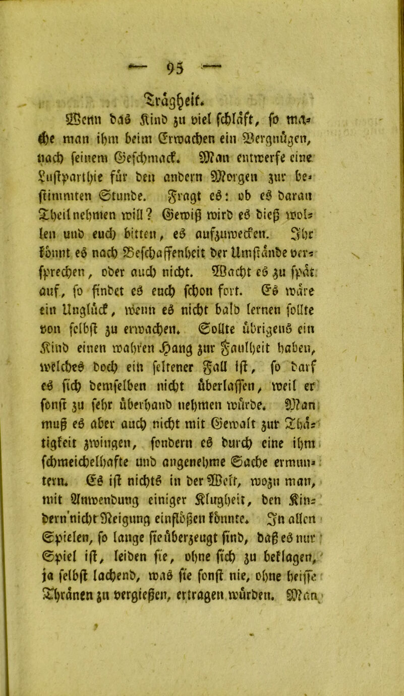 05 — SScmi t)dô 5lint» 5U oicï fc&Iâft, fo Æe mmi beim Œrraacben cin ^Vrqnû^cn, tiad) feincm ©efd)nuicf. SJîiin cmtrerfc cine !^ii(î^'arü;ie fur ben anbcrn 9}?Drgcii fliumuen 0tunbe. cè: ob eê barati î:l)citncbnten rcill? ©eiDÎg rairb eô bicj^ woU !en uub eud) bitten^ eô ouf^uwecfeu. fbnnt eô nod) ^efcbuffenbcit ber Umfîânbeüfrî fprecben, ober and) nicbt. 50acbt eô ûuf, fo ftnbct cê eud) fd)on fort, mre ein Ungiïtcf, nkim eô ntd)t balb (ernen foütc tjon fcibjî 5U ernjdcbeti* 0oÜtc ûbri^enô ein dlinb cinen vDabren ^an^ ^ur §uuU)cit baben^ ivelcbc# bocb ein fdfencr gall Ijî, fo barf eê fi'd? bemfelben nidjt ûberlaflen^ weil cr fonjt ju febr ubeibûub uebwcn trftrbe* §p?an: mug eê nbcr ûucb nicbt mit ©cirait jut 2!bi1î tigfcit jiringcn, fcnbcrn eê burd) cine i()m fd)mcid)clbafte unb ongencbme ©ad)c crmun* ^ tern* dé ijî nidjtê in ber ÎBcff, iroju man^ mit SImrenbuttg ciniger ^(n^bfit/ ben ^itis bern nid)rSReigunq einflbgcn fbmite* 3n allen ©pielcn, fo lange fteilberjeugt fmb, bageômit • ©^iel ijî/ leiben fie, ol)ne (t'd) su bcflagen/ ja felbjl lûcbenb, maô fte fonfî nie, obne beijK S^brûnen s« bcrgiegen, ertragen mûrben. S}?an;