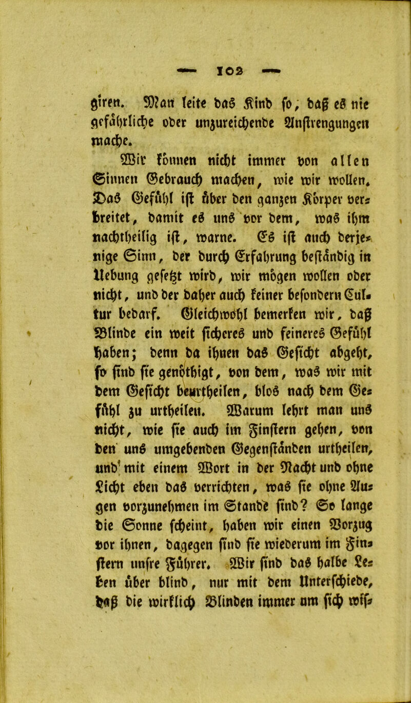 gîrett. 5}?ûrt teite ^inb fo, bag eô tiîc ç|ffa()rIicÇ»c obcr utijurcic^cnbe Sïngrcngungçii îtiûc^e. 3Bir founen nicbt mimer bon oKcn ©innen ©ebvouc^) mac^n, mie mit moUcn* 2>aÔ ©eful)f i(l ôbtr ben qanjcn ^orpev bers fcreitct, bamtt eé liné bor bem, rooê i()m tiacbtbeilig marne, ifl mtcb berje» îiige 0inn, ber burcî> €rfal)rung beganbig in llebung flefe^t mirb^ mir mbçjen modcn ober tticftt, unb ber baber aucï) fciner befonbern (^uU tur bebarf, ©leicbmobt bemerfen mir. bag S5Itnbe ein meit gcbcreê unb feinereè ©efubt bûben; benn ba ibn^n ba$ ^eftcbt abgebt, fi> ftnb g'c genîltbigt, bon bem, ma3 mir mit bem ®eg'd)t beurtbeiittt/ bloô nacb bem ©es fiUI âu urtbeileit. ^arum lebrt man un§ tiicbt, mie pe aucb im gingern geben, bon ben unê umgebenben ©egenpânben urtbeilcn, unb^ mit einem üBort in ber 9îacbt unb obne îicbt eben baô bcrricbtcn, maé pe obne 2lus gen bor^unebmen im @tanb^ pnb? 0o lange bie ©onne fcbeint, bûben mir einen SSor^ug bor ibnen, bagegen pnb pe mieberum im gins pem iinfre gûbi'ft» 3Bir pnb baô balbe Ses ben ûber blinb, nur mit bem Unterpbiebe^ büg bie mirfliiÿ S3Iinben immer nm p4^ m^s