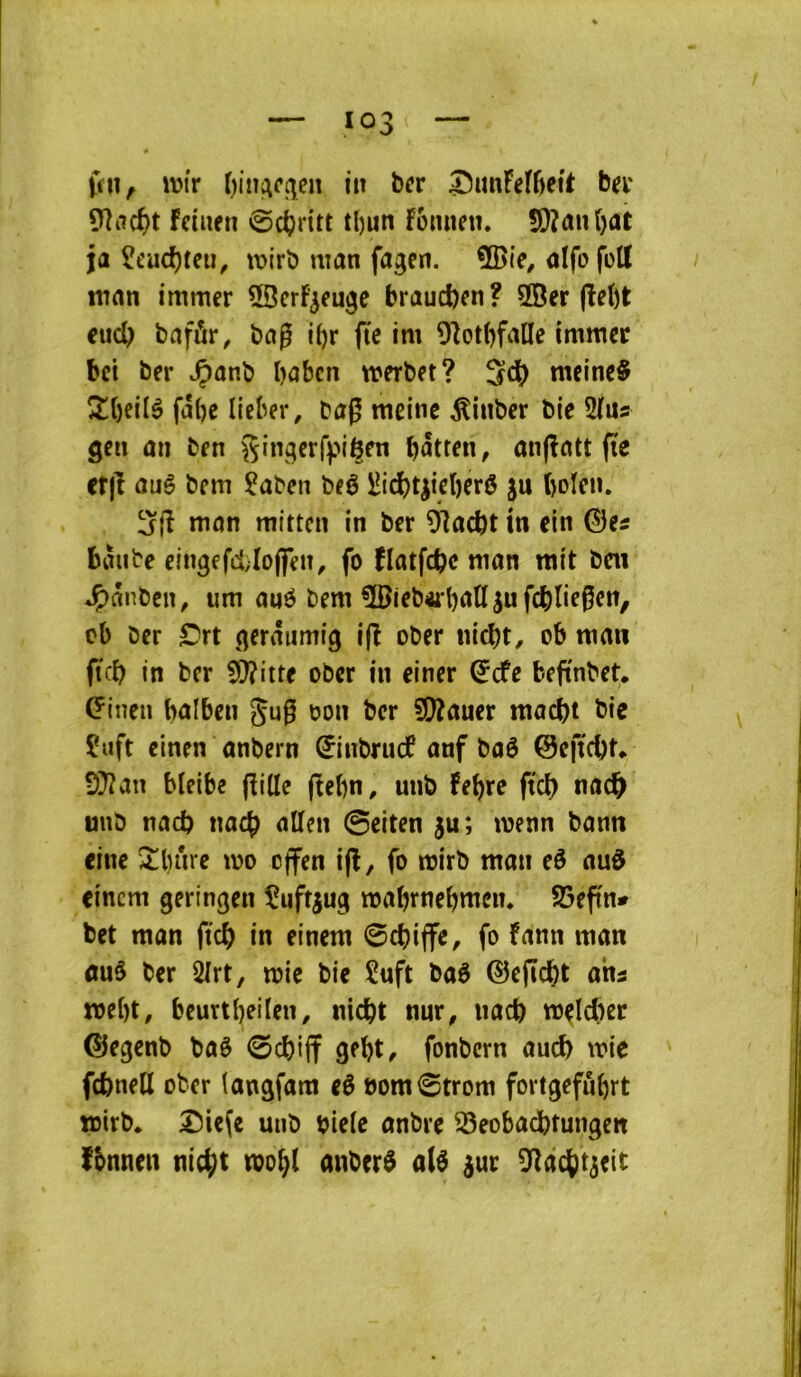 wtr itt ber ^imFeI6ei't ber 9îiicf)t feiiien ©c^ritt tl)un Fômieu. S}?ûn()at ja Îeuc^tciî, wirb man fagen. aifo fott man immer ÜBcrF^euge braucfcen? 3Ber (Iet)t cucl) bafûr, bag i()r ftc im 9Zot()falIe immec bet ber ^anb baben merbet? meine§ 2!t)ei(è fal)c licber, bag meinc ^inber bie 5ius gen an ben b^tren, an(ïatt (te ctjl auê bem ?aben beô iîidb4iebftô ju boïen. 3(î man mitten in ber ^acbt in ein ©es bàube eingefcl;Io(feiî, fo îlatfcbc man mit ben *Ç)ânbcn, um ané bem 5Bieb4rbaUjufcbtie6en, cb ber C'rt gerâumig i(î ober m'ebt, ob man ftcb in ber 5}?itte ober in einer ©cfe bejïnbet. ©inen bûlben gu0 oon ber 50îauer macbt bie Çuft einen anbern ©inbruef anf baè ©eftcbt* 9}îan Meibe (Fille (tebn^ unb Febre (teb nacb unb nacb nacb allen ©eiten ju; menn bann eine î!l)iire mo effen i(î, fo mirb man eé auô eincm geringen înftjug mabrnebmein SSeftn* bet man ftcb in einem ©ebiffe, fo Fann man auâ ber 2Irt, mic bie îuft ba6 ©efïcbt ahi mebt, beurtbeilen, niebt nnr, iiacb m^lcber ©egenb baè ©ebijf gebt^ fonbern aucb mie fcbnell ober latigfam eê oom©trom fortgefubrt toirb* ^ie(e unb tjiele anbre S5eobacbtun9en fbnnen nic^t mobl anber$ a(^ ^ur ^lacbt^eit