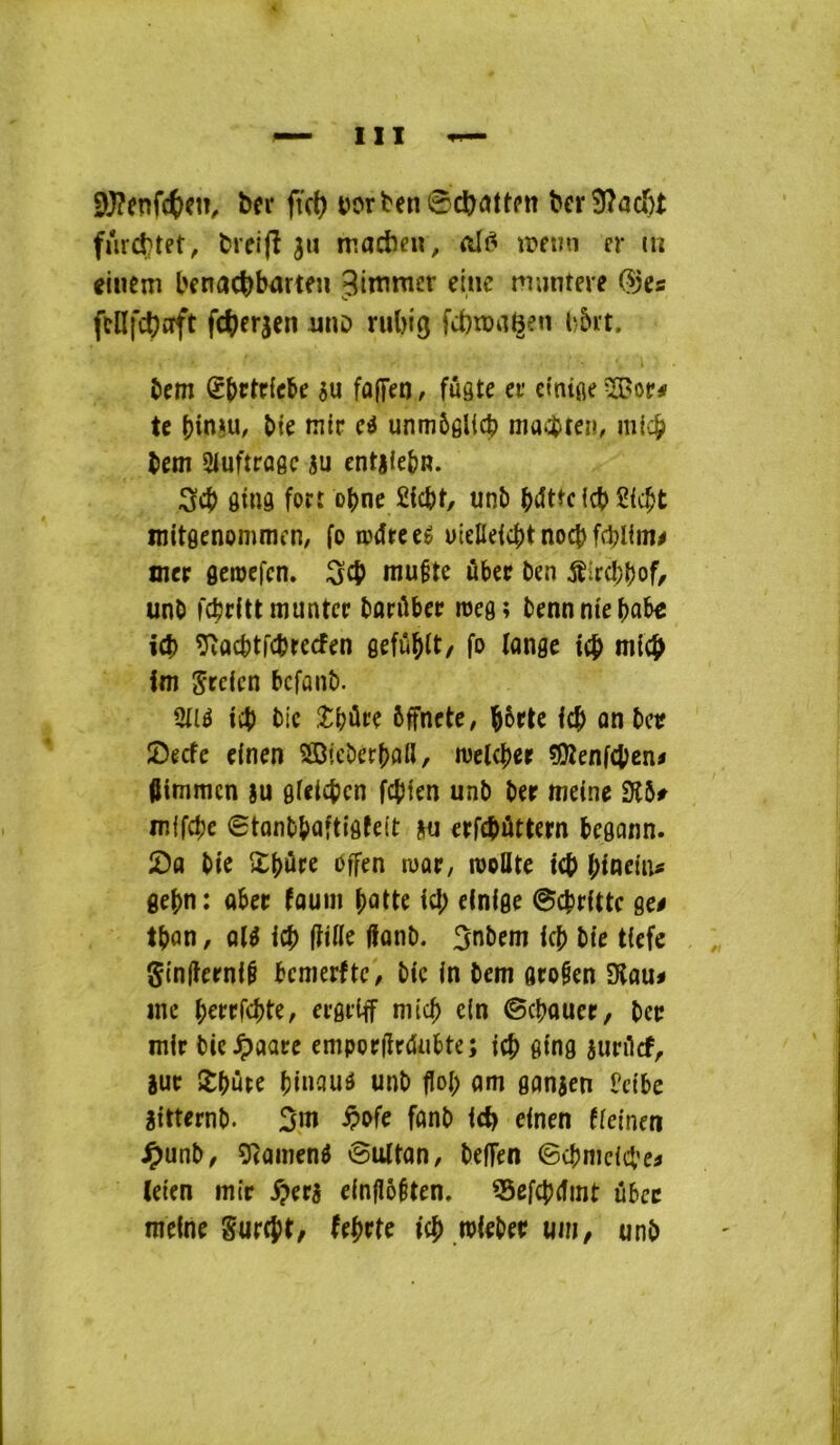 9}?enfctcn, ftc() t)ort'en0cï)attpn ^cr9?ac^)^ fur(ttet, fcreijî 311 madînî, ïDfini cr m eiiiem l'cnad)bartfu Jimmcr einc muntere (?jes fcüfdjoft fc<)er3en imo rubig fcbtüaBen l)5rt. îiem Sbrtrfcbe 3u fofTen, fûgte ev ctnifleïBot*# te î>i^ unmôgUcb macbten, micb tem Siuftrogc 3U cntjlebn. 3cb ôinô fort obne £lcbt, uni) Icb mitgenomracn, fo œdreeê uiellefcbt noeb fcbllui^ mer geroefen. Seb niu§tc ûber ben iîircI;()of/ unO febritt munter barûber tueg; bennmebûbe icî> î^vocbtfcbrecfen gefu^lt/ fo fange tcb tn((^ im Sreien befanî). Qll6 ifb btc .îbûre ôffnete; feb anbetî îDecfc efnen 5ffi»cber()0ll, luetcber ?Olenfcben< ftimmen su gfeteben fcfilen unb ber meine SH5f mffebe 0tanbbQftlgfelt 3u erfcbûttern begann. !Da bie Xbûre offen tuar/ rooUte teb binem« gebn; abet fauiii batte ici; einfge 0cbrtttc ge# tban, al^ tcb ftifte fiant). Snbcm tcb bte t(efe Si'nlîerntf bcnierftC/ bic fn bem gro§en Dîau# inc b^rrfcbte, ergrtff niicb c(n ©cbaucr, ber mtr bie^aare empordrdubte; ieb g(ng junlcf, sur îbûte biuauô unb fîol; am ganicn Petbe îitternb. 3iu ^ofe fonb i(i) efnen ffeinen J^anb, g^ainend 0iUtan, beffen ©cbnicict’ci (eten mit ^er3 e(nflô§ten. 55efcbrfint ûbcc mefne Surent/ ^ebrte icb .wteber uin, unb