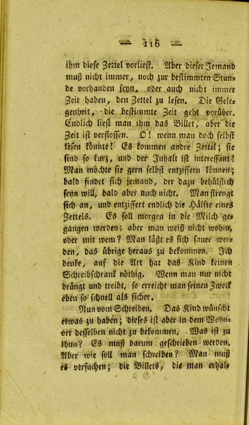 ifcm bicfc 3cttc! eorficff» 5lber biefdr jetininb niug nicbt inimcr, noc^ sur bcjïimmtfn^tuns te t>ürl)Untcn {ejon, oter .aiu^ nicbt imuicr gelt l)àbeii, ten su ïefen. Die ©efes . genO^it/-tic .bejBrumtc grl>t toruber* (ïntlic^ tiejî mcm itm taê Sillet, aber tic 3eit ijl ucrflcffen. ^ î tvenn maii toct felbjî ïèfen fbuntcî dé fommen «ntic (te fuit fo fiivs, unt ter 3itbult i(l tntercfiMnt! S[}?an mbii)te fte gcrti felbfl entsiffern fonneii ; brtlt fintet ftc& jertiant, ter tasu bebûlflid) fet)tt will, balt aber micb niebt, 5Wûn (Irengt fte^ an, unt cntsijfert entlic^ tic vÇalfte eineg gettcB. foll morgen in tic ^[Ji'ildb gc» gangen werten; aber man \teig niebt njcbtn> Oter mit mem? 5??an lâgteê fiçl? faner mers ten, taâ ûbrige berauô su befommen, tenFc, auf tic 3lrt bat taê ^int feinen ©cbrcibfctranF nbtbig* îScnn man nur niett trdngt unt treibt, fo erreiebt man feinen ^meef eben fo’fcibuell a(3 (ïrber, 91un tont ©cbrCibein Daè ^înt muiifk-bt êtmaê su bubé'n; tfefe^ i|î abér in teniSBobn* ôrt tcflelben niebt su befenimen* 5Baé ifî su tbiin? mup tarum gefcl)rieben mérten. $(ber mie foll mdrt fd)r-dben? 9}?<>n tmi^ c^ ttrfiKbtttj bl^ man