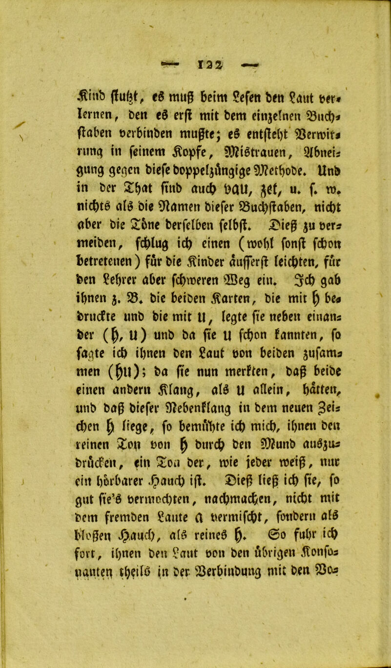 .^inb jïu^t^ të rau0 betm Sefeit ben Çaut b<r« Icrnen, t>cn eë erjl mit bcm ciujctnen 33«d)« ^ flaben Dcrbinbcn mugte; eë ent(le{)t rutiq in fcincm ^opfe, Çlj^igti^xuen, 9tbncis gung gef^cn bicfe boppe^ôngigc 5^ctbobe» Unb in ber Xf)ùi ftub emd^ i)au, u* f. m* nicbtê (lié bie 9înmen biefer S3ud^jlaben, nict)t dber bie 2!6ne berfclben felbjl. I^ie^ ju ber» nteiben, fd)(ug ic^ cinen (mobl fonjl fcboti Betrctcncn ) fur bic ^inber âujferjl leicbten^ fût ben Çebrer dber febmeren ®eg cin. 3cb gab ibnen 5, 58* bic beiben ^arten, bic mit ^ bc» bruefte unb bic mit U, Icgtc fie neben cinan» ber ( U ) unb bd ftc il febon fannten, fû fdgtc icb ibnen ben iaut bon beiben ^ufam» nten (^u); ba (te nun merften, bûg beibe çinen ûnbern ^Icing, alé U dUein, battciv unb bdg biefer 9îebenfldng in bem neuen ^els cben ^ liege, fo bemi*i1)te ict) micb, ibnen ben leincn iîoii bon ^ bureb ben ?9îunb duéju» briicPcn, ein !î:oii ber ^ mie icber mci^, mtr J cin bbi'barer .Çand) i(l. î5ieg tieg icb ftc, fo gut fte’ô uermodjten, ndcbmacfeen, ntcbt mit bcm fremben Saute (l uermifdbt, fotibern dlé Mogen J^.dud), dié reineé 0o fubr icb foït, ibnen ben Saut bon ben ûbrigen ^onfos nûuteg ‘Serbinbuug mit ben SSo®