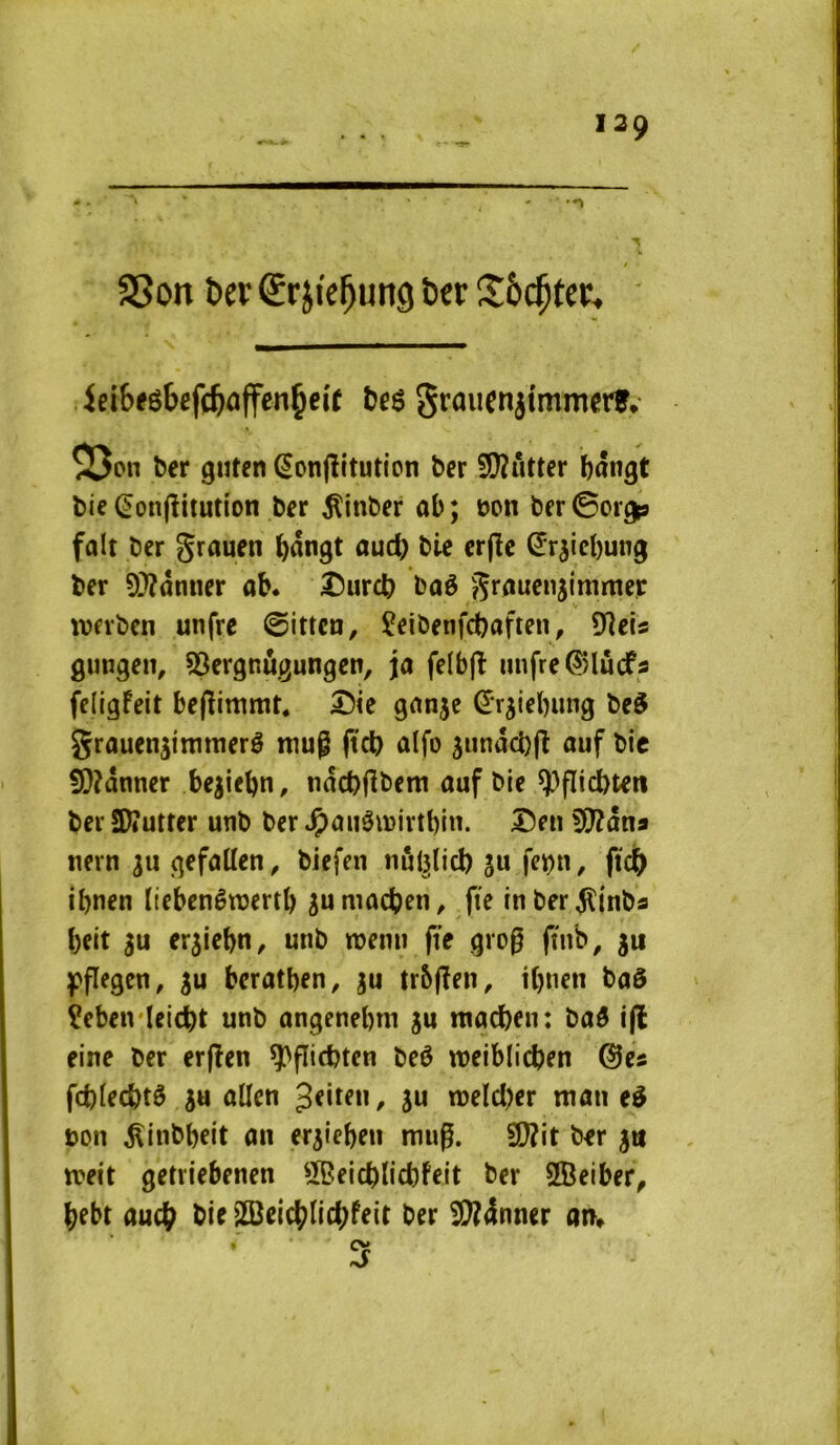 V / S5on ber Sr jie^ung ber !îô($ter^ iei6eébef(ÿaffen^eie S^’^uenjimmerf* 55on ber guten ^onflitution ber S[lîritter ï)ângt bie (Jonfîitutîon ber ^inber ab; t)on ber0orgp fait ber grauen i^angt oud) bie erjîe ^rjiel)ung ber 9)?ânner ab. I5urcb baô grauenjimmer werben unfre ©itten, îeibenfd)aften, 9îeis gungeit, 53ergnùgungen, ja felbjî unfre^lûcfs feligfeit bepimmt. ®le ganje ^r^iebung be^ grauen^immerê nmg |tcb alfo 5undd)(l auf bic 9)?dnner begiebn, ndcbjîbem auf bie ^flicbten ber a)»utter unb ber ^aiiâmivtbin. Îîeiî ^Cfîdna nern 311 gefallen, biefen nôl^lid) ju fci^n, ftdb ibnen Itebenêraertb sumacben, fte inberdlinba beit erjiebn, unb roemi fie grog fnib, ju 3u beratben, ju trSpen, i()iien baô Çebeivleicbt unb angenebm ju niacben: baô i(l eine ber erpen ^picbten beô noeiblicben ©es fd)lecbtô s« allen / ju tneld^er man eè bon ^inbbeit an eriieben mug. ber 5» ireit getriebenen 5Beicblid)feit ber SBelber^ bebt aucÿ bie ^eicblic^feit ber i)[!?4nner an»