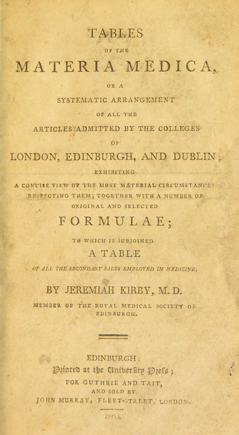 / TABLES OF TilE MATERIA MEDIC A, * OR A SYSTEMATIC ARRANGEMENT OF ALL THE ARTICLES/ADMITTED BY THE COLLEGES i V OF LONDON, EDINBURGH, AND DUBLIN EXHIBITING A CONXIHE VIEW OT THE MOST MATERIAL CIRTUMSTANCES RESPECTING THEM; TOGETHER WITH A NUMBER OE- ORIGINAL AND SELECTED 4 9 FORMULAE; TO WHICH IS SUBJOINED A TABLE OP jST.L the secosdart salts employed m medicihe. BY JEREMIAH KIRBY, M. D. MEMBER OF THE ROVAL MEDICAL SOCIETY OF . EDINBURGH. EDINBURGH: ],3?tnteU at tifc JpieOs; FOR GUTHRIE AND TAIT, AND SOLD BY JOHN MURRAY, FLEET-STREET, LONDON,