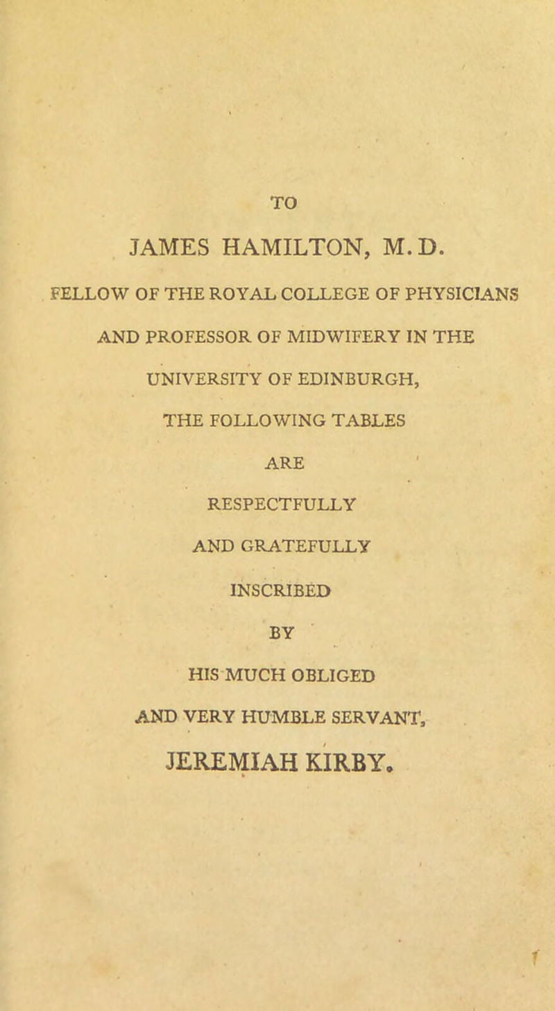 TO JAMES HAMILTON, M.D. FELLOW OF THE ROYAL COLLEGE OF PHYSICIANS AND PROFESSOR OF MIDWIFERY IN THE UNIVERSITY OF EDINBURGH, THE FOLLOWING TABLES ARE RESPECTFULLY AND GRATEFULLY INSCRIBED BY HIS MUCH OBLIGED AND VERY HUMBLE SERVANT, JEREMIAH KIRBY. r