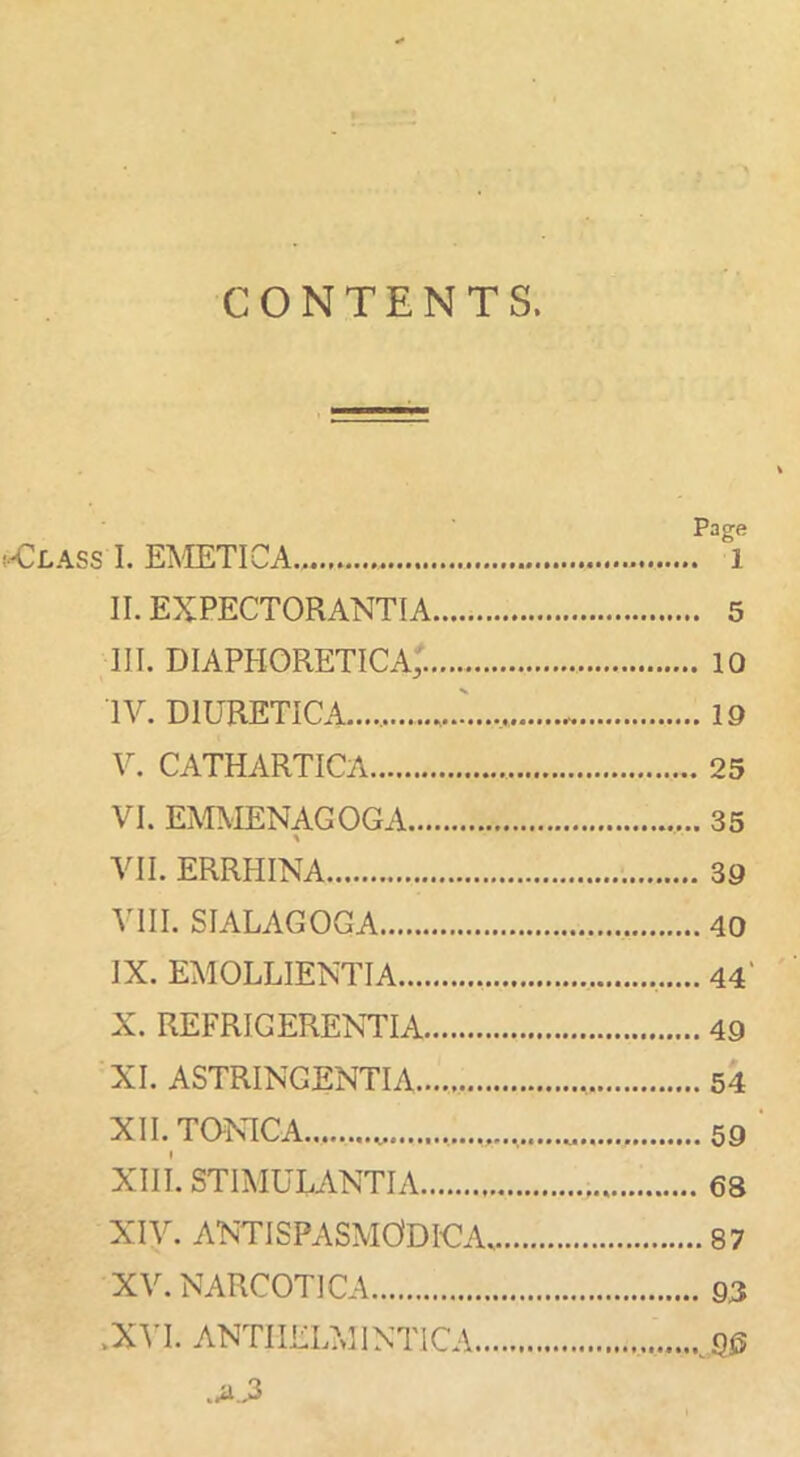 CONTENTS. (-<^£.4.88 I. EMETICA.. II. EXPECTORANTIA III. diaphoretica; IV. diuretica.... V. CATHARTICA VI. EMMENAGOGA VII. ERRHINA VIII. SIALAGOGA IX. EMOLLIENTIA X. REFRIGERENTIA XI. ASTRINGENTIA.......... XII. TaNICA Xin. STIMULANTIA XIV. ANTISPASMODICAv XV. NARCOTICA .XVI. ANTIIELMINTICA... Page . 1 . 5 . 10 . 19 . 25 . 35 . 39 .40 .44' . 49 . 54 .59 . 63 ..87 . 93