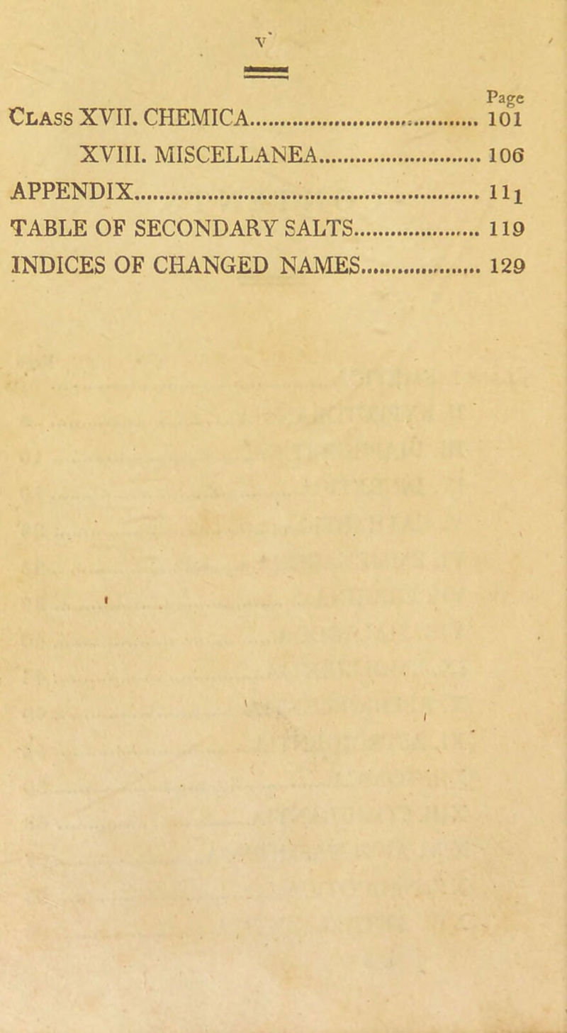 Page Class XVII. CHEMICA lOi XVIII. MISCELLANEA 106 APPENDIX Ill TABLE OF SECONDARY SALTS 119 INDICES OF CHANGED NAMES 129 I \ I