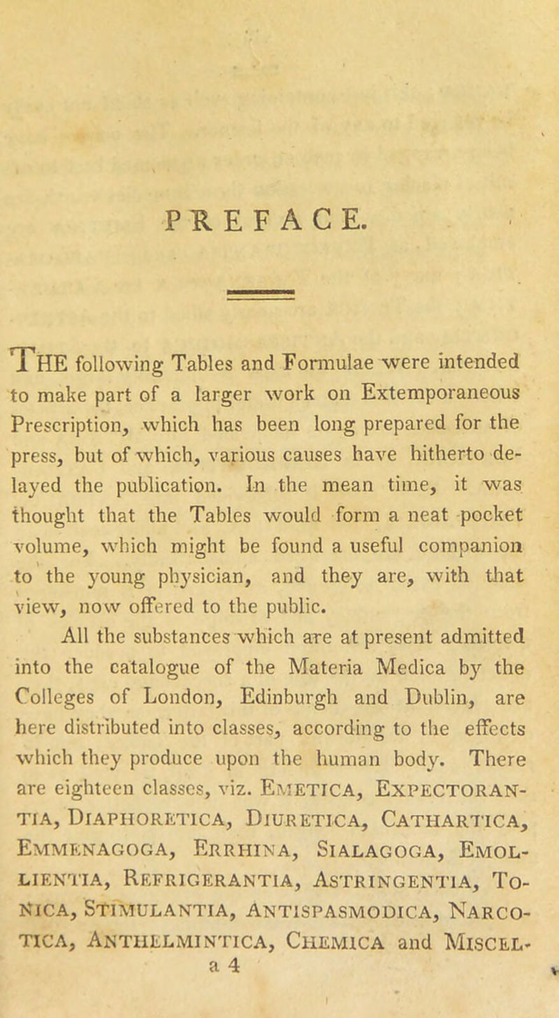 PREFACE. The following Tables and Formulae were intended to make part of a larger work on Extemporaneous Prescription, which has been long prepared for the press, but of which, various causes have hitherto de- layed the publication. In the mean time, it was thought that the Tables would form a neat pocket volume, which might be found a useful companion to the young physician, and they are, with that view, now offered to the public. All the substances which are at present admitted into the catalogue of the Materia Medica b}’’ the Colleges of London, Edinburgh and Dublin, are here distributed into classes, according to the effects which they produce upon the human body. There are eighteen classes, viz. Emetica, Expectoran- TiA, Diaphoretica, Diuretica, Cathartic a, Emmenagoga, Errhixa, Sialagoga, Emol- LIENTIA, ReFRIGERANTIA, AsTRINGENTIA, To- KICA, STmULANTIA, ANTISPASMODICA, NarCO- TicA, Antuelmintica, Chemica and Miscel- V