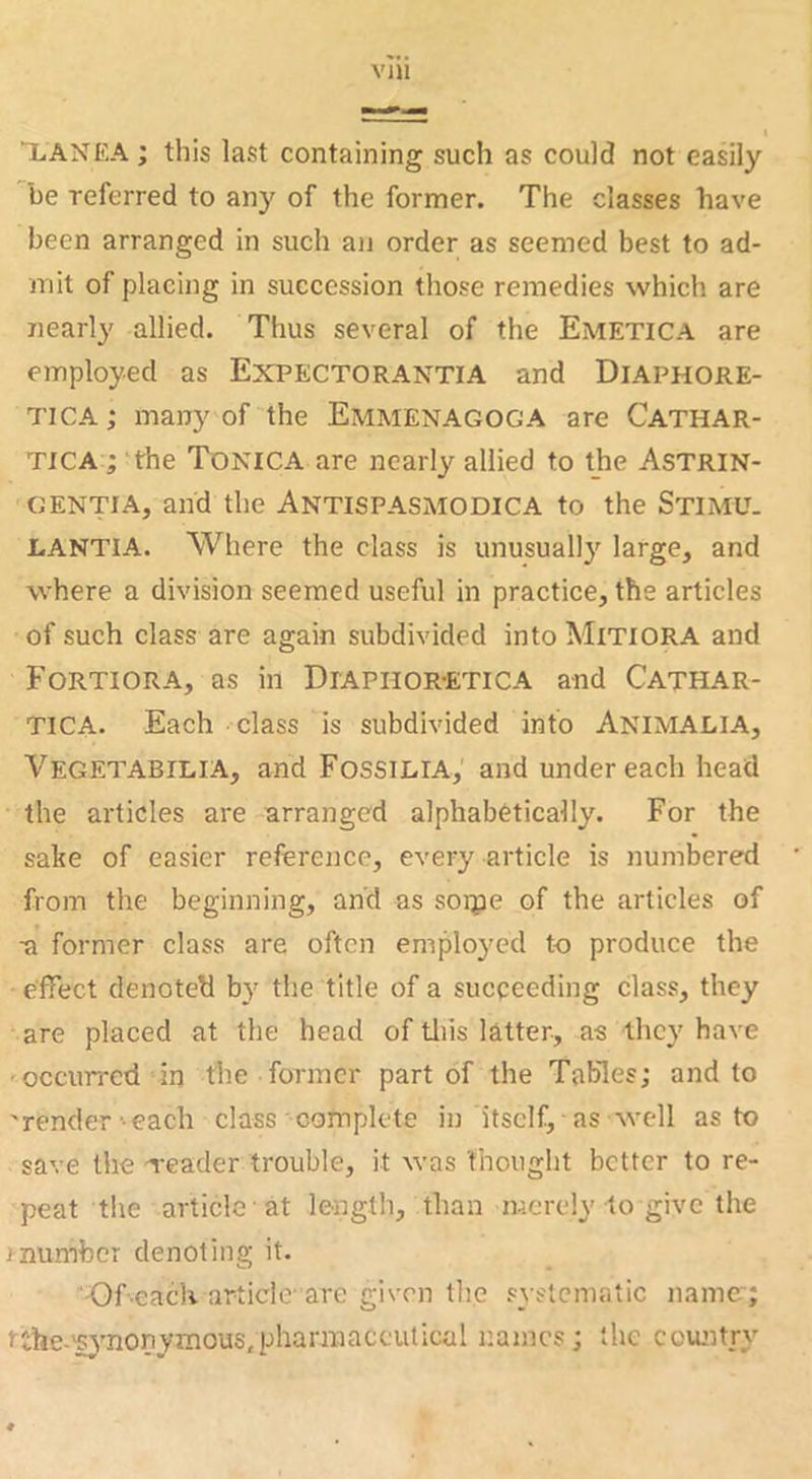 i XANKA; this last containing such as could not easily be referred to any of the former. The classes have been arranged in such an order as seemed best to ad- mit of placing in succession those remedies which are nearly allied. Thus several of the Emetica are employed as Expectorantia and Diaphore- TICA; many of the Emmenagoga are Cathar- TICA ; 'the Tonica are nearly allied to the Astrin- gentia, and the Antispasmodica to the Stimu. LANTIA. Where the class is unusually large, and where a division seemed useful in practice, the articles of such class are again subdivided into MiTiORA and Fortiora, as in Diaphor-etica and Cathar- TICA. Each class is subdivided into Animalia, Vegetabilia, and Fossilia, and undereach head the articles are arranged alphabetically. For the sake of easier reference, every article is numbered from the beginning, and as soipe of the articles of a former class are often employed to produce the effect denoted by the title of a succeeding class, they are placed at the head of tills latter, as they have •occun-ed in the former part of the Tables; and to 'render-each class complete in itself, as well as to save the -reader trouble, it was thought better to re- peat the article at lesigth, than merely to give the inumhcr denoting it. -Of'CacK article' are given the systematic name~; tthe-fynonymous/pharraaccutical r.aincs; the covuitry