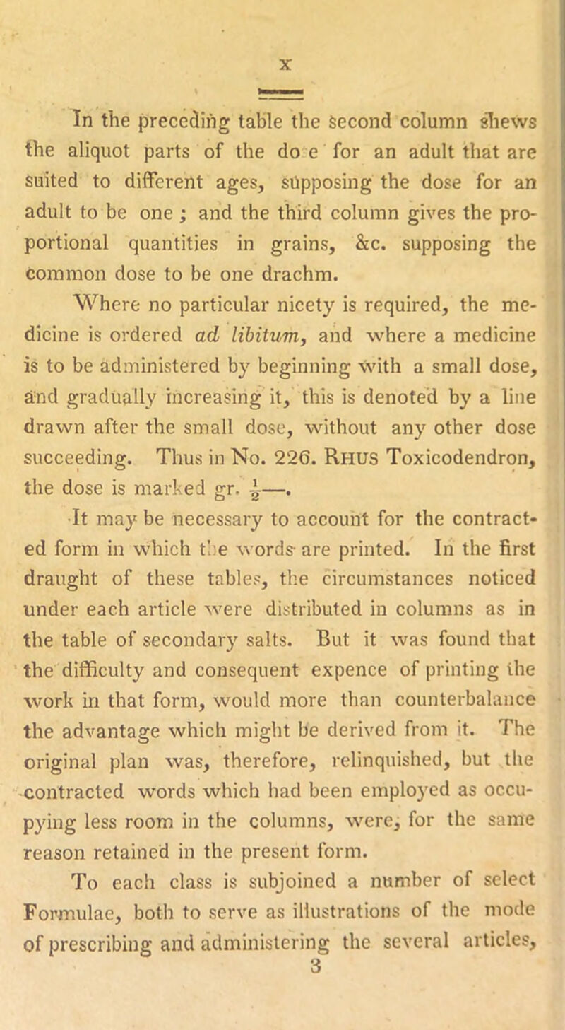 In the preceding table the Second column shews the aliquot parts of the do.e for an adult that are suited to different ages, supposing the dose for an adult to be one; and the third column gives the pro- portional quantities in grains, &c. supposing the common dose to be one drachm. Where no particular nicety is required, the me- dicine is ordered ad libitum, and where a medicine is to be administered by beginning with a small dose, Und gradually increasing it, this is denoted by a line drawn after the small dose, without any other dose succeeding. Thus in No. 226. Rhus Toxicodendron, the dose is marked gr. ^—. It may be necessary to account for the contract- ed form in which tl:e words- are printed. In the first draught of these tables, the circumstances noticed under each article were distributed in columns as in the table of secondary salts. But it was found that the difficulty and consequent expence of printing the wmrk in that form, would more than counterbalance the advantage which might be derived from it. The original plan was, therefore, relinquished, but the contracted words which had been employed as occu- pying less room in the columns, were, for the same reason retained in the present form. To each class is subjoined a number of select Formulae, both to serve as illustrations of the mode of prescribing and administering the several articles, 3