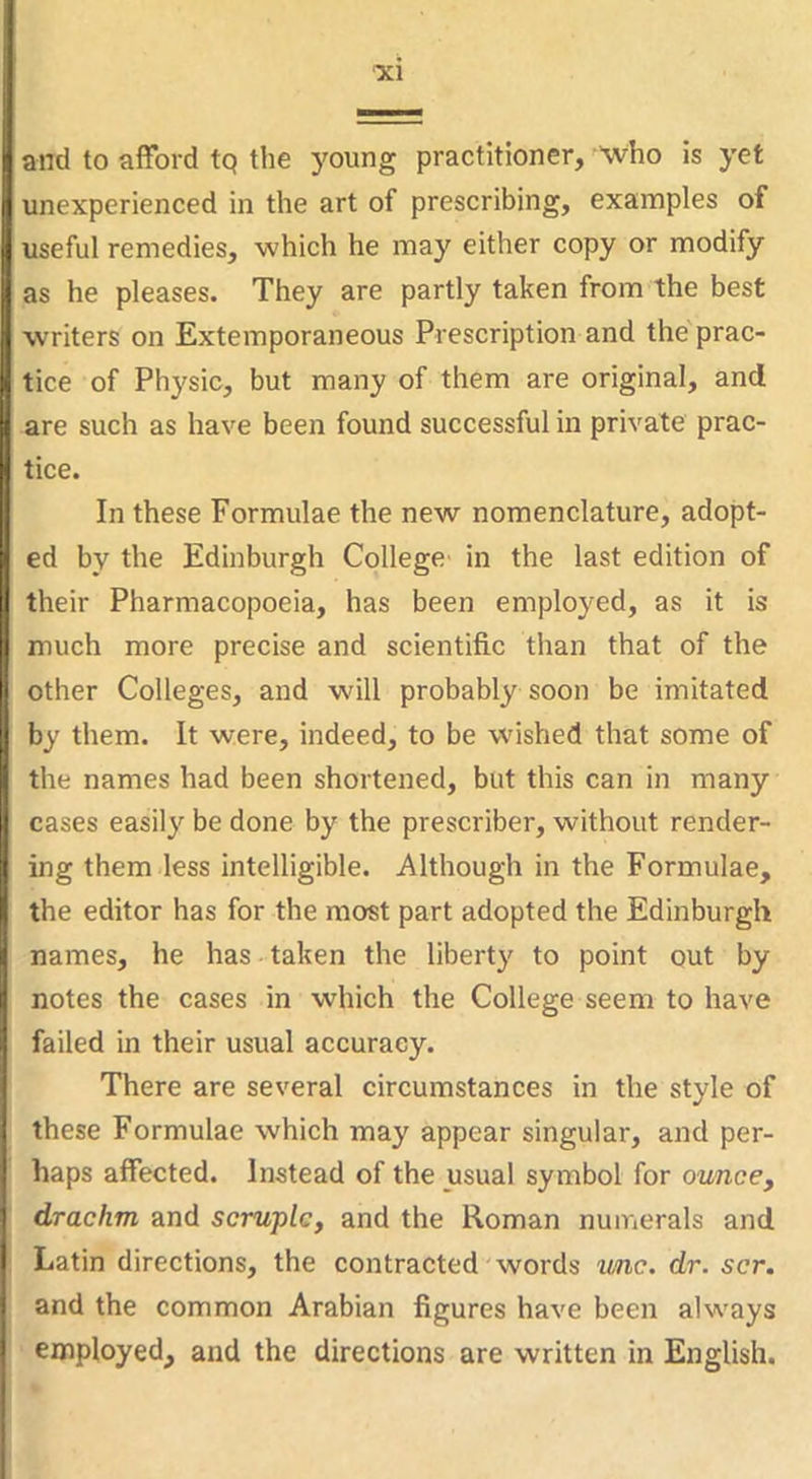 and to afford tq the young practitioner, who is yet unexperienced in the art of prescribing, examples of useful remedies, which he may either copy or modify as he pleases. They are partly taken from the best writers on Extemporaneous Prescription and the prac- tice of Physic, but many of them are original, and are such as have been found successful in private prac- tice. In these Formulae the new nomenclature, adopt- ed by the Edinburgh College in the last edition of their Pharmacopoeia, has been employed, as it is much more precise and scientific than that of the other Colleges, and will probably soon be imitated by them. It were, indeed, to be wished that some of the names had been shortened, but this can in many cases easily be done by the prescriber, without render- ing them less intelligible. Although in the Formulae, the editor has for the most part adopted the Edinburgh names, he has taken the liberty to point out by notes the cases in which the College seem to have failed in their usual accuracy. There are several circumstances in the style of these Formulae which may appear singular, and per- haps affected. Instead of the usual symbol for ounce, drachm and scruple, and the Roman numerals and Latin directions, the contracted words unc. dr. scr. and the common Arabian figures have been always employed, and the directions are written in English.