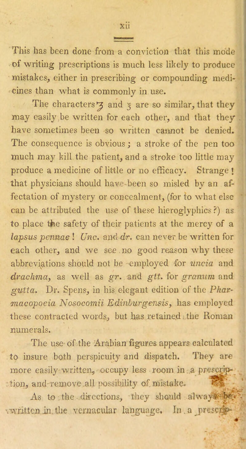 Xll This has been done from a conviction that this mode of writing prescriptions is much less likely to produce mistakes, either in prescribing or compounding medi- 'Cines than what is commonly in use. The characters^ and 3 are so similar, that they may easily be written for each other, and that they . have sometimes been so written cannot be denied. The consequence is obvious; a stroke of the pen too much may kill the patient, and a stroke too little may produce a medicine of little or no efficacy. Strange ! that physicians should have-been so misled by an af- fectation of mystery or concealment, (for lo what else ’ can be attributed the use of these hieroglyphics?) as to place the safety of their patients at the mercy of a lapsus pennae ! Unc. and dr. can never be written for each other, and we see. no good reason why these abbreviations should not be -employed for uncia and drachma, as well as gr. and git. for granum and gutta. Dr. Spens, in his elegant edition of the Phar- macopoeia Nosocomii Edinhurgensis, has employed these contracted words, but has retained :.the Roman numerals. The use of the Arabian figures appears calculated to insure both perspicuity and dispatch. They are more easily written, occupy less room in .a presedp-^ tion, and-remove .all possibility of mistake- ; As to , the . directions, they should alway#?^'^'- \writtcnin.the vernacular language, In.a^prescr^