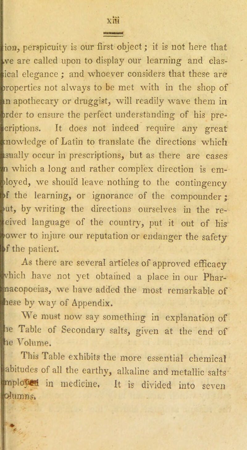 I i i li (ion, perspicuity is our first object; it is not here that ve arc called upon to display our learning and clas- iical elegance; and whoever considers that these are properties not always to be met with in the shop of |n apothecary or druggist, will readily wave them in iprder to ensure the perfect understanding of his pre- I'Griptions. It does not indeed require any great knowledge of Latin to translate the directions which Usually occur in prescriptions, but as there are cases which a long and rather complex direction is em- nloyed, we should leave nothing to the contingency l*>f the learning, or ignorance of the compounder; ^iut, by writing the directions ourselves in the re- •feived language of the country, put it out of his ifower to injure our reputation or endanger the safety ^f the patient. ; As there are several articles of approved efficacy ilvhich have not yet obtained a place in our Phar- ! .lacopoeias, we have added the most remarkable of ^ese by way of Appendix. ^ We must now say something in explanation of ^le Table of Secondary salts, given at the end of he Volume. This Fable exhibits the more essential chemical ijabitudes of all the earthy, alkaline and metallic salts |mploT«W in medicine. It is divided into seven ■Jurnn^, I j ; r%. 1