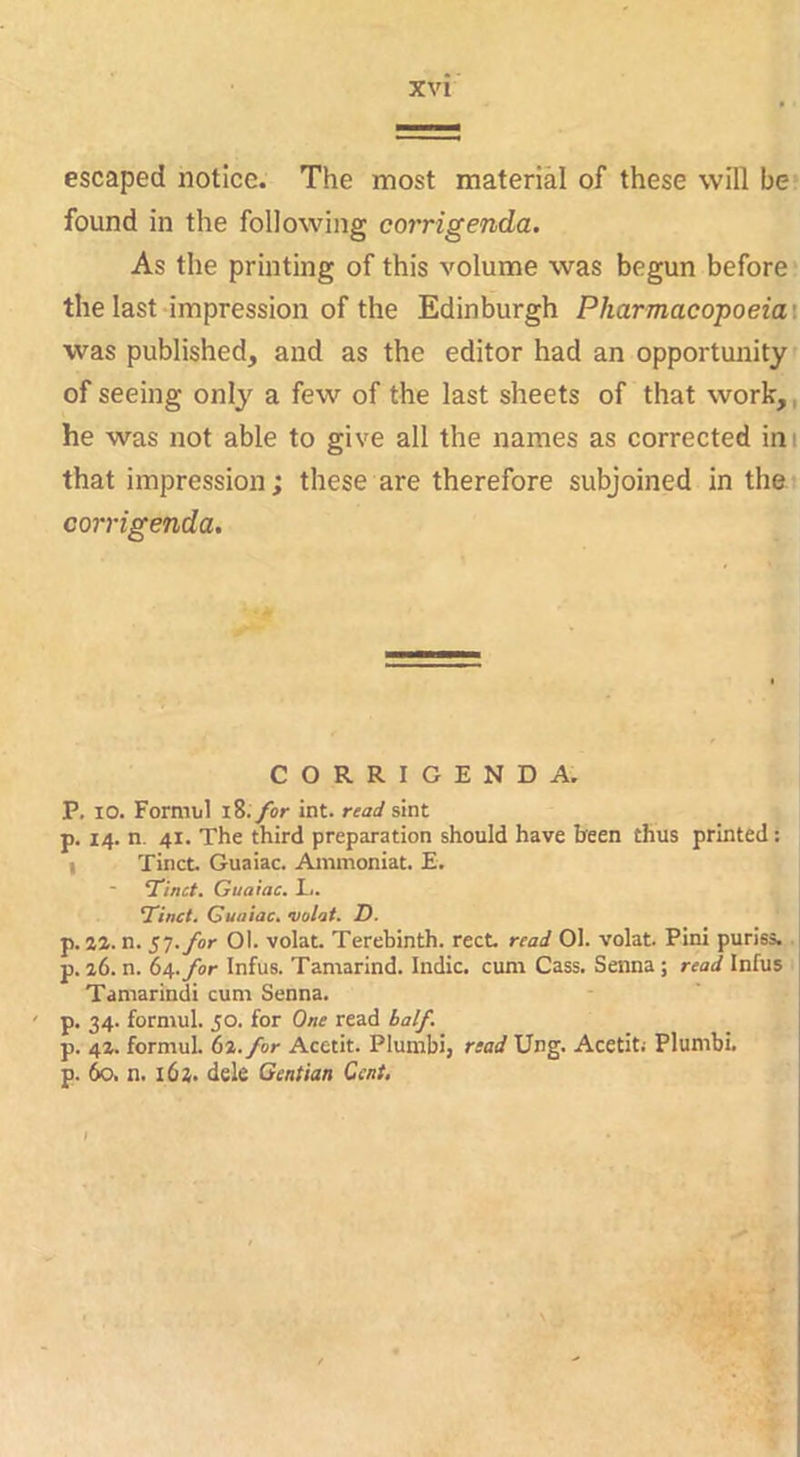 escaped notice. The most material of these will be* found in the following corrigenda. As the printing of this volume was begun before the last impression of the Edinburgh Pharmaeopoeiai was published, and as the editor had an opportunity of seeing only a few of the last sheets of that work,, he was not able to give all the names as corrected ini that impression; these are therefore subjoined in the corrigenda. CORRIGENDA. P. 10. Formul i8. for int. read sint p. 14. n. 41. The third preparation should have been thus printed: I Tinct. Guaiac. Ainmoniat. E. Tmct. Guaiac. L. ‘Tinct. Guaiac. volat. D. p. 2Z. n. ST. for Oi. volat. Terebinth, rect read 01. volat. Pini puriss.. p. i6. n. be,, for Infus. Tamarind. Indie, cum Cass. Senna ; read Infus Tamarindi cum Senna. ' p. 34. formul. 50. for One read half. p. 4Z. formul. b%.for Acetit. Plumbi, read Ung. Acetit; Plumbi. p. 60. n. 162. dele Gentian Cent,