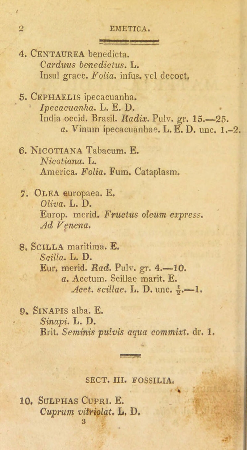 4. Centaurea benedicta. Carduus benedictus. L. Insul graec. Folia, infus. vel decoct, 5. CephaELIS ipecacuanha, ' Ipecacuanha. L. E. D. India occid. Brasil. Radix. Pulv. gr. 15.— a. Vinum ipecacuanhae. L. E. D. unc 6. Nicotiana Tabacum. E. Nicotiana. L. America. Folia. Fum. Cataplasm. 7. Olea europaea. E. Oliva. L. D. Europ. merid. Fruetus oleum express. Jd Venena. 8. SciiiLA maritiina. E. Scilia. L. D. Eur, merid. Rad. Pulv. gr. 4.—10. a. Acetum. Scillae marit. E. j4cet. scillae. L. D. unc. 5.~1. 9. SiNAPiS alba. E. Sinapi. L. D. Brit. Seminis pulvis aqua commixt. dr. 1. SECT. III. FOSSILIA, ' ■ *r 10, Sulphas Cupri. E. . Cuprum vitriglat. L. D. ^ 3 ■25. . 1.-2.