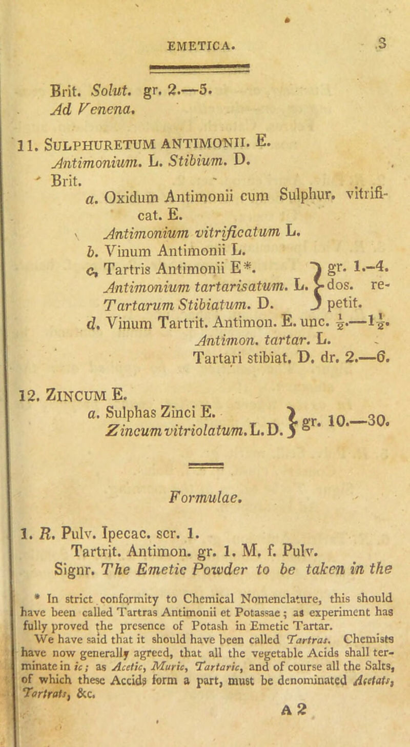 Brit. Solut. gr. 2.—5. j4d Venena. 11. SULPHURETUM ANTIMONII. E. Antimonium. L. Stibium. D. a. Oxidum Antimonii cum Sulphur, vitnfi- cat. E. ' Antimonium vitrificatum L. b. Vinum Antimonii L. c. Tartris Antimonii E*. gr. 1.-4. Antimonium tartarisatum. L. > dos. re- Tartarum Stibiatum. D. 3 petit. d. Vinum Tartrit. Antimon. E. unc. —l^^. Antimon. tartar. L. Tartari stibiat. D, dr. 2.—6. 12. ZiNCUM E. a. Sulphas Zinci E. > 2^^ Zincumvitriolatum.lii.I>.S°‘ Formulae, 1. B. Pulv. Ipecac, scr. 1. Tartrit. Antimon. gr. 1. M, f. Pulv. Signr. The Emetic Powder to be taken in the * In strict conformity to Chemical Nomenclature, this should have been called Tartras Antimonii et Potassae; as experiment has fully proved the presence of Potash in Emetic Tartar. We have said that it should have been called Tartras. Chemists have now generally agreed, that all the vegetable Acids shall ter- minate in ic ; as Acetic, Marie, Tartaric, and of course all the Salts, of which these Accids form a part, must be denominated Atetats, TartratSf &c. a2 «