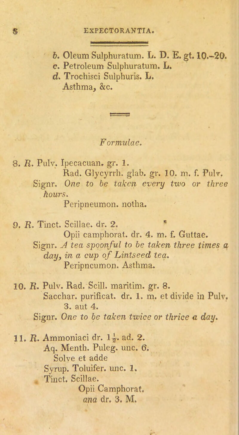 6. Oleum Sulphuratum. L. D. E. gt. 10.~20. c. Petroleum Sulphuratum. L. d. Trochisci Sulphuris. L, Asthma, &c. Formulae. 8. R. Pulv. Ipecacuan. gr. 1. Rad. Glycyrrh. glab. gr. 10. m. f. Pulv. Signr. One to be taken every two or three hows. Peripneuraon. notha. 9. R. Tinct. Scillae. dr. 2. * Opii camphorat. dr. 4. m. f. Guttae. Signr. J tea spoonful to be taken three times a day, in a cup of Lintseed tea. Peripncumon. Asthma. 10. R. Pulv. Rad. Scill. maritim. gr. 8. Sacchar. purificat. dr. 1. m. et divide in Pulv. 3. aut 4. Signr. One to be taken twice or thrice a day. 11. R. Ammoniac! dr. 1^. ad. 2. Aq. Menth. Puleg. unc. 6. Solve et adde ^ Syrup. Toluifer. unc. 1. , Tinct. Scillae. Opii Camphorat.