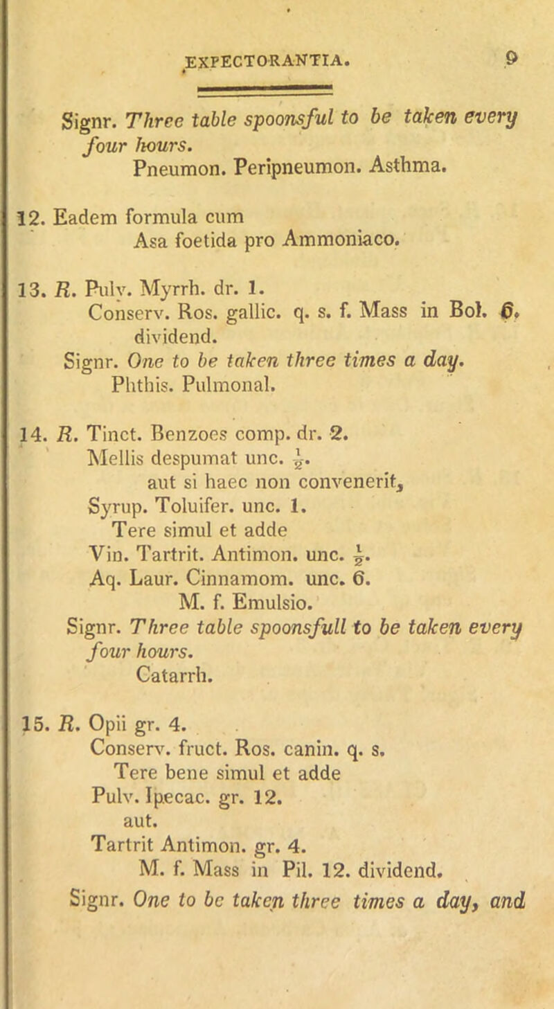 Signr, Three table spoonsful to be taken every four hours. Pneumon. Peripneumon. Asthma. 12. Eadem formula cum Asa foetida pro Ammoniaco. 13. R. Puly. Myrrh, dr. 1. Conserv. Ros. gallic, q. s. f. Mass in Bol. 6* dividend. Signr. One to be taken three times a day. Phthis. Pulmonal. 14. R. Tinct. Benzoes comp. dr. 2. Mellis despumat unc. aut si haec non convenerit. Syrup. Toluifer. unc. 1. Tere simul et adde Vin. Tartrit. Antimon. unc. Aq. Laur. Cinnamora. unc. 6. M. f. Emulsio. Signr. Three table spoonsfull to be taken every four hours. Catarrh. 15. R. Opii gr. 4. Conserve fruct. Ros. canin. q. s. Tere bene simul et adde Pulv. Ipecac, gr. 12. aut. Tartrit Antimon. gr. 4. M. f. Mass in Pil. 12. dividend. Signr. One to be taken three times a dayy and