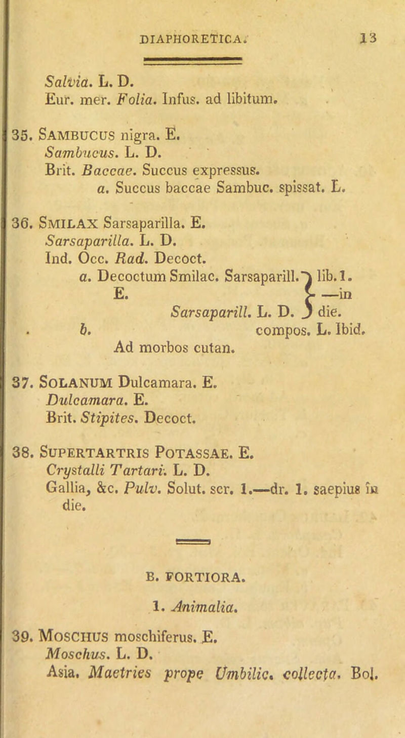 Salvia. L. D. Eur. mer. Folia, Infus. ad libitum. 35. Sambucus nigra. E. Sambucus. L. D. Brit. Baccae. Succus expressus. a. Succus baccae Sambuc. spissat. L. 36. SmilaX Sarsaparilla. E. Sarsaparilla. L. D. Ind. Occ. Rad. Decoct. a. Decoctum Smilac. Sarsaparill. E. Sarsaparill. L. D. . h. compos. L. Ibid. Ad morbos cutan. 37. SoLANUM Dulcamara. E. Dulcamara. E. Brit. Stipites. Decoct. 38. SUPERTARTRIS POTASSAE. E. Crystalli Tartari. L. D. Gallia, &c. Pulv. Solut. scr. 1.—dr. 1. saepius m die. B. FORTIORA. 1. Animalia. 39. Moschus moschiferus. E. Moschus, L. D. Asia. Maetries props Umbilic, coUecta, BoJ.