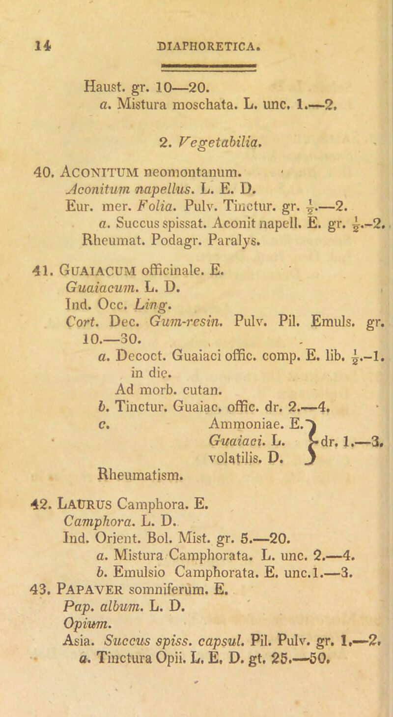 Haust. gr. 10—20. a. Mistura moschata. L. imc. 1.-—2, 2. Fegetabilia. 40. Aconitum neomontaniim. Jconitum napellus. L. E. D. Eur. mer. Folia. Pulv. Tiiictur. gr. —2. a. Succus spissat. Aconit napell. E. gr. ^.-2. Rheumat. Podagr. Paralys. 41. Goaiacum officinale. E. Guaiacum. L. D. Ind. Occ. Ling. Cort. Dec. Gum-resin. Pulv. Pil. Emuls. gr. 10.—30. a. Decoct. Guaiaci offic. comp. E. lib. ^.-1. in die. Ad morb. cutan. b. Tinctur. Guaiac. offic. dr. 2.—4. e. Ammoniac. E.J Guaiaci. L. >dr. 1.—3. volatilis. D. j Rheumatism. 42. LaUrus Camphora. E. Camphora. L. D. Ind. Orient. Bol. Mist. gr. 5.—20. a. Mistura Camphorata. L. unc. 2.—4. b. Einulsio Camphorata. E. unc.l.—3. 43. Papaver somniferum. E. Pap. album. L. D. Opium. Asia. Succus spiss. capsul. Pil. Pulv. gr. 1,-2# a. Tinctura Opii. L. E, D. gt, 25.—'50.