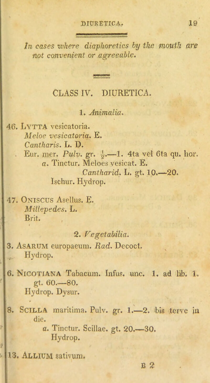 In cases where diaphoretics by the mouth are not convenient or agreeable. CLASS IV. DIURETICA. 1. Animalia. 46. Lytta veslcatoria. Meloe vesicatoria. E. Cantharis. L. D. . Eur. mer. Pulv. gr. —1. 4ta vel 6ta qu. hor. a. Tinctur. Meloes vesicat. E. Cantharid. L. gt. 10.—20. Ischur. Hydrop. 47. Oniscus Asellus. E. Millepedes. L. Brit. I 2. Fegetabilia. 3. Asarum europaeum. Rad. Decoct. Hydrop. 6. Nicotiana Tabacum. Infus. unc. 1. ad lib. 1. gt. 60.—80. Hydrop. Dysur. 8. SciLLA maritima. Pulv. gr. 1.—2. bis terve jii die. a. Tinctur. Scillae. gt. 20.—30. Hydrop. 13. Allium sativum. B 2