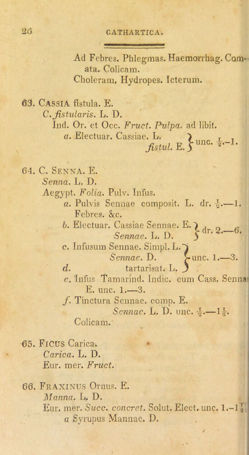 Ad Febres. Plilegmas. Haemorrhag. Com* ata. Colicam. Cholerara, Hydropes. Icterum. 63. Cassia fistula. E. C.Jistularis. L. D. Ind. Or. et Occ. Fruct. Pulpa. ad libit. a. Electuar. Cassiae. L. Jistul. E. 64. C. Senna. E. Senna. L. D. Aegypt. Folia. Pulv. Infus. a. Pulvis Sennae composit. L. dr. -J.—1, Febres. &c. b. Electuar. Cassiae Sennae. E.) j « I Sennae. L. D. > ' c. Infusum Sennae. Simpl. L.^ Sennae. D. >unc. 1.—3. d. tartarisat. L. j j e. 'Infus Tamarind. Indie, cum Cass. Senna; E. unc. 1.—3. f. Tinctura Sennae. comp. E. Sennae. L. D. unc. —l-g-. Colicam.' 65. Ficus Caricaw Carica. L. D. Eur. mer. Fruct. 66. Fraxinus Ornus. E. Manna. L, D. Eur. mer. Succ. concret. Solut. Elect, unc. l.-lT' a Syrupus Mannac. D.