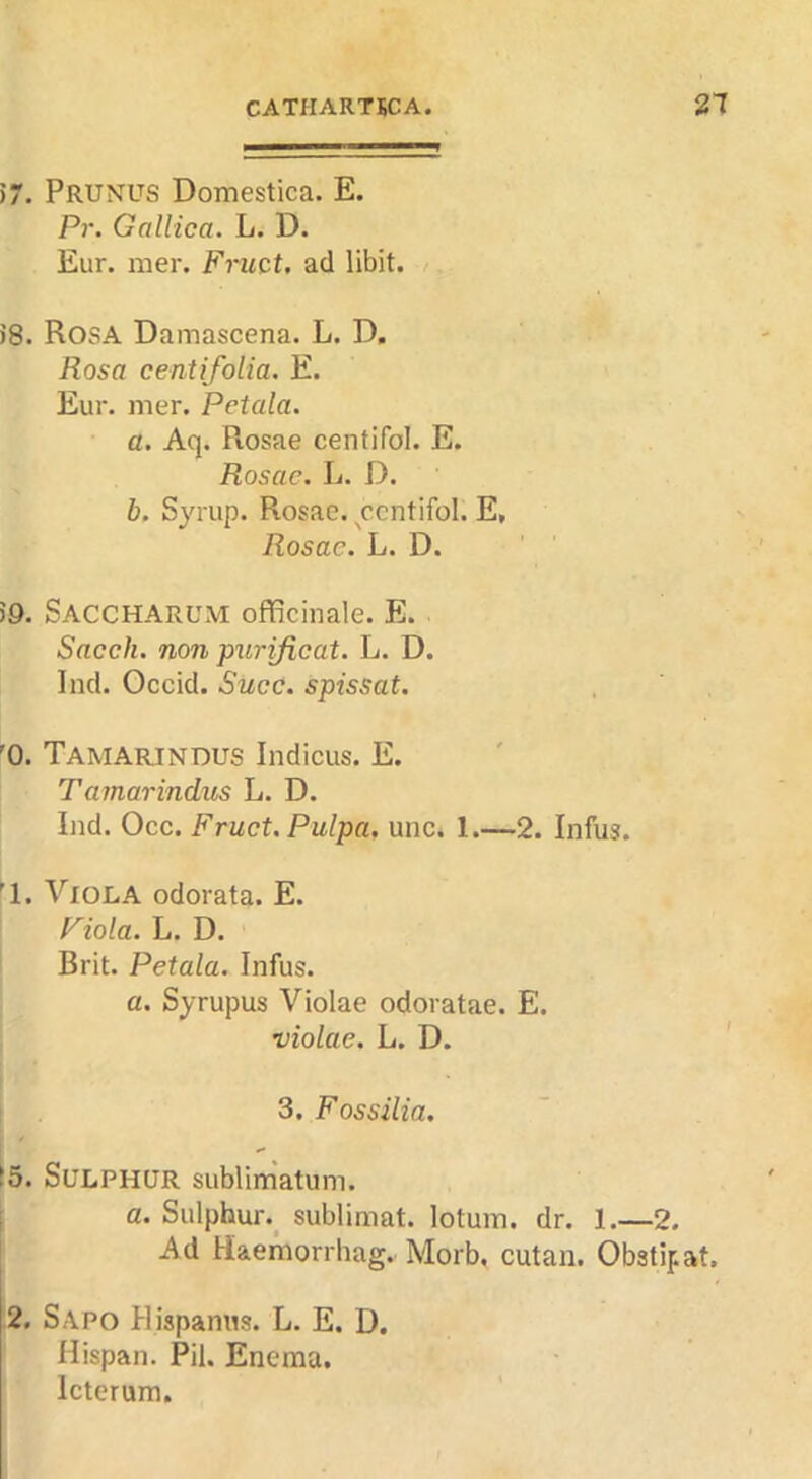 57. Prunus Domestica. E. Pr. Gallica. L. D. Eur. mer. Fruct. acl libit. 58. Rosa Damascena. L. D. Rosa centifoiia. E. Eur. mer. Petala. a. Aq. Rosae centifol. E. Rosae. L. D. b. Syrup. Rosae. ycntifol. E, Rosae. L. D. 59. Saccharum officinale. E. Sncch. non purificat. L. D. Ind. Occid. Succ. spissat. '0. Tamarindus Indicus. E. Tamarindus L. D. Ind. Occ. Fruct. Pulpa. unc. 1.—2. Infus. '1. Viola odorata. E. Fiola. L. D. Brit. Petala. Infus. a. Syrupus Violae odoratae. E. violae. L. D. 3. Fossilia. t5. Sulphur sublimatum. ■ a. Sulphur.^ sublimat. lotum. dr. 1.—2. Ad Haemorrhag. Morb, cutan. Obstipat. 2. Sapo Hispamis. L. E. D. Hispan. Pil. Enema. Icterura.