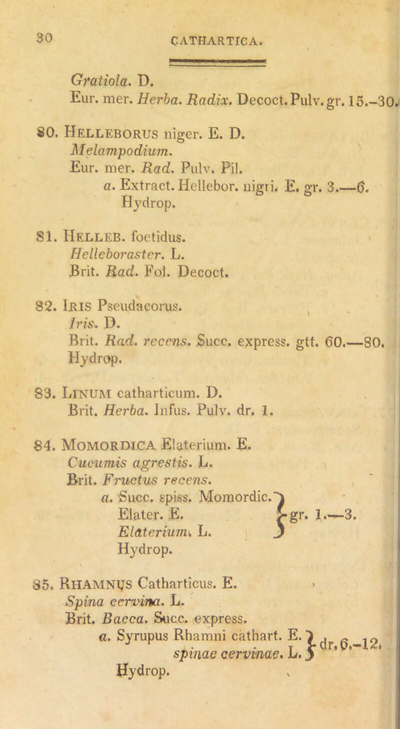 Gratiola. D. Eur. mer. Herba. Radix. Decoct.Pulv.gr. 15.-30, 80. Helleborus niger. E. D. Melampodium. Eur. mer. Rad. Pulv. Pil. a. Extract. Hellebor. nigri. E. gr. 3.-5. Hydrop. SI. Helleb. foetidus. > Helleboraster. L. Brit. Rad. Fol. Decoct. 82. Iris Pseudacorus. , Iris. D. Brit. Rad. recens. Succ. express, gtt. 60.—80. Hydrop. 83. Linum catharticum. D. Brit. Herba. Infus. Pulv. dr. I. 84. Momordica Elaterium. E. Cucumis agrestis. L. Brit. Fructus recens. a. ’Succ. spiss. Moraordic. Elater. E. Elaterium^ L. Hydrop. 85. Rhamnijs Catharticus. E. Spina ecrvina. L. Brit. Dacca. Succ. express. a. Syrupus Rhamni cathart. E. 7 ^ j2 spinae cervinae. L.y ' * Hydrop.