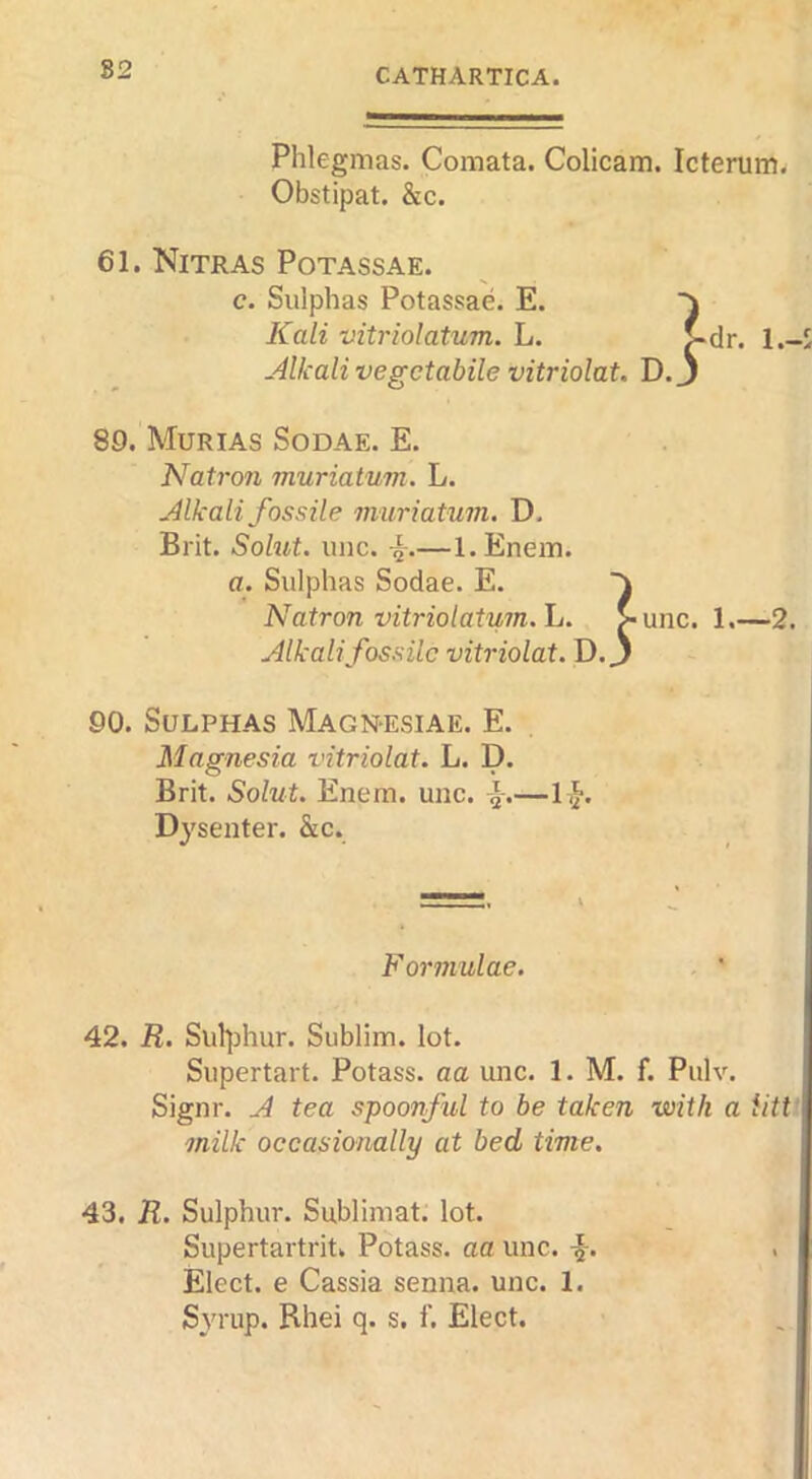 82 Phlegmas. Comata. Colicam. Icterum^ Obstipat. &c. 61. Nitras Potassae. c. Sulphas Potassae. E. Kali vitriolatum. L. .4lkali vegctabile vitriolat. D. l.-S 89. Murias Sodae. E. Natron muriatum. L. Mkali fossile muriatum. D. Brit. Solut. line. —l.Enem. a. Sulphas Sodae. E. Natron vitriolatum. L. Alkalifossilc vitriolat. D. } unc. 1—2. 90. Sulphas Magn-esiae. E. Magnesia vitriolat. L. D. Brit. Solut. Enem. uiic. —li}. Dysenter. &c. Formulae. . ' 42. R. Sul]jhur. Sublim. lot. Supertart. Potass, aa unc. 1. M. f. Pulv. Signr. A tea spoonful to be taken with a iittf milk occasionally at bed time. 43. R. Sulphur. Sublimat. lot. Supertartrit. Potass, aa unc. Elect, e Cassia senna, unc. 1.