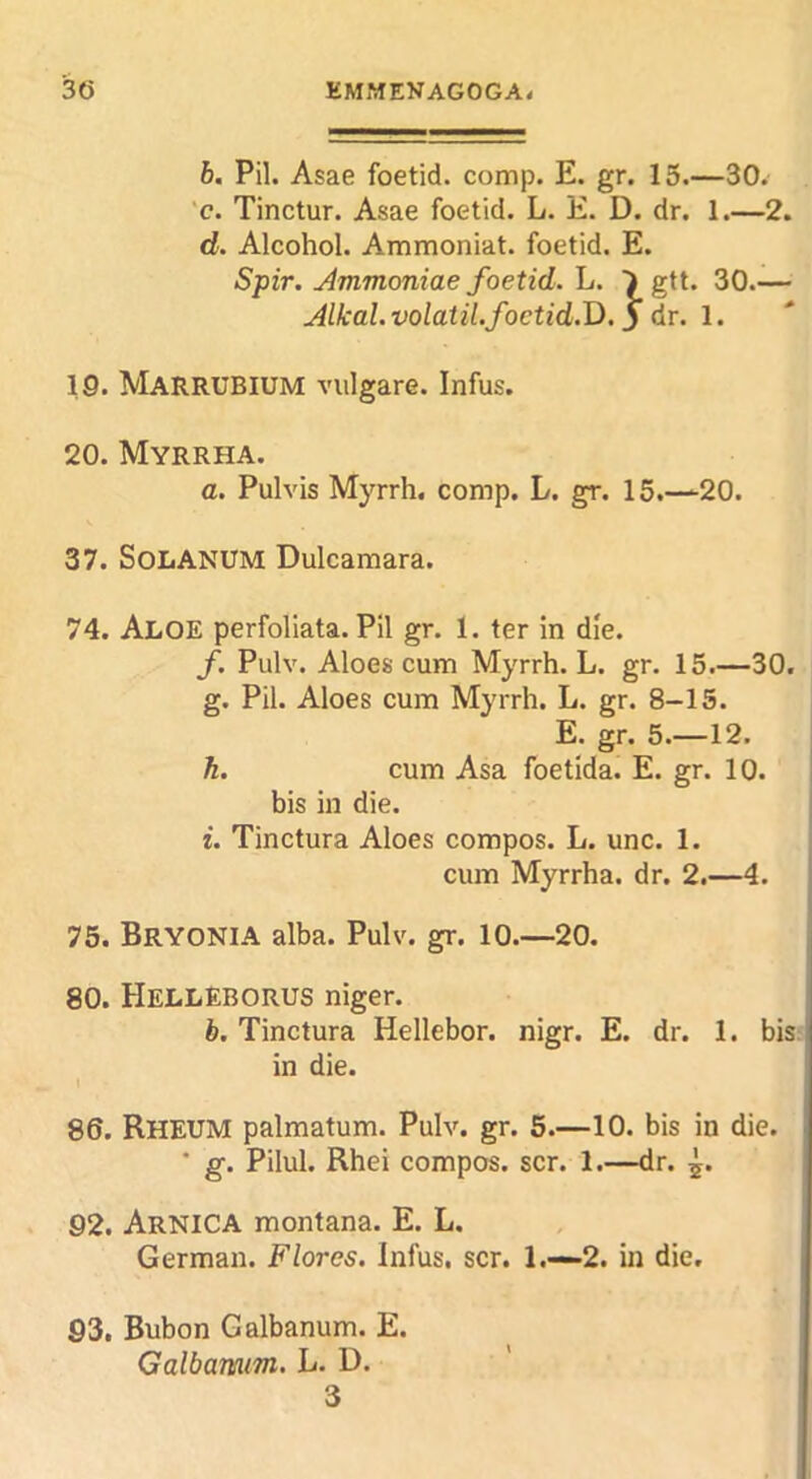 6. Pil. Asae foetid, comp. E. gr. 15.—30. 'c. Tinctur. Asae foetid. L. E. D. dr. 1.—2. d. Alcohol. Ammoniat. foetid. E. Spir. Ammoniae foetid. \j. )gtt. 30.— Alkal.volatiLfoctid.J).j dr. 1. 19. Marrubium vulgare. Infus. 20. Myrrha. a. Pulvis Myrrh, comp. L. gr. 15.—20. 37. SOLANUM Dulcamara. 74. Aloe perfoliata. Pil gr. 1. ter in die. f. Pulv. Aloes cum Myrrh. L. gr. 15.—30. g. Pil. Aloes cum Myrrh. L. gr. 8-15. E. gr. 5.—12. h. cum Asa foetida. E. gr. 10. bis in die. i. Tinctura Aloes compos. L. unc. 1. cum Myrrha. dr. 2.—4. 75. Bryonia alba. Pulv. gr. 10.—20. 80. HellEBORUS niger. b. Tinctura Hellebor. nigr. E. dr. 1. bis in die. t 86. Rheum palmatum. Pulv. gr. 5.—10. bis in die. ' g, Pilul. Rhei compos, scr. 1.—dr. 5. 92. Arnica montana. E. L. German. Flores. Infus. scr. 1.—2. in die, S3, Bubon Galbanum. E. Galbanum. L. D. 3