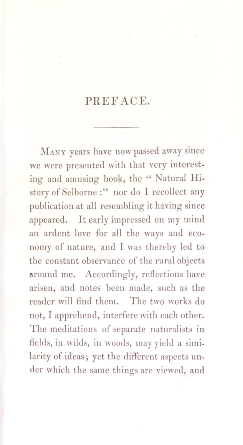 PREFACE. Many years have now passed away since we were presented with that very interest- ing and amusing hook, the “ Natural Hi- story of Selborne nor do I recollect any publication at all resembling it having since appeared. It early impressed on my mind an ardent love for all the ways and eco- nomy of nature, and I was thereby led to the constant observance of the rural objects around me. Accordingly, reflections have arisen, and notes been made, such as the reader will find them. The two works do not, I apprehend, interfere with each other. The meditations of separate naturalists in fields, in wilds, in woods, may yield a simi- larity of ideas; yet the different aspects un- der which the same things are viewed, and