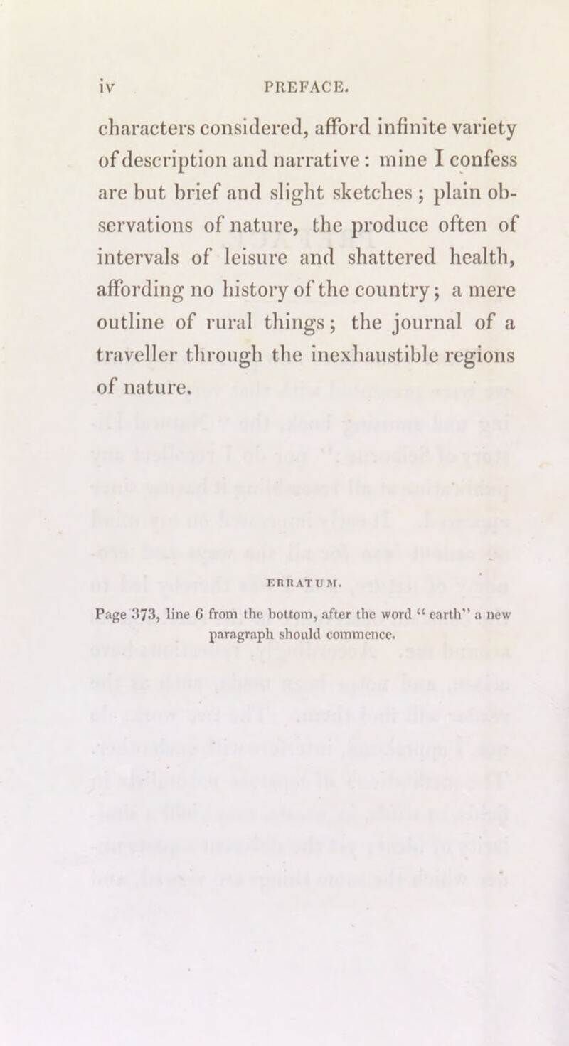 characters considered, afford infinite variety of description and narrative: mine I confess are but brief and slight sketches ; plain ob- servations of nature, the produce often of intervals of leisure and shattered health, affording no history of the country; a mere outline of rural things; the journal of a traveller through the inexhaustible regions of nature. EIUtATUM. Page 373, line C from the bottom, after the word “ earth” a new paragraph should commence.