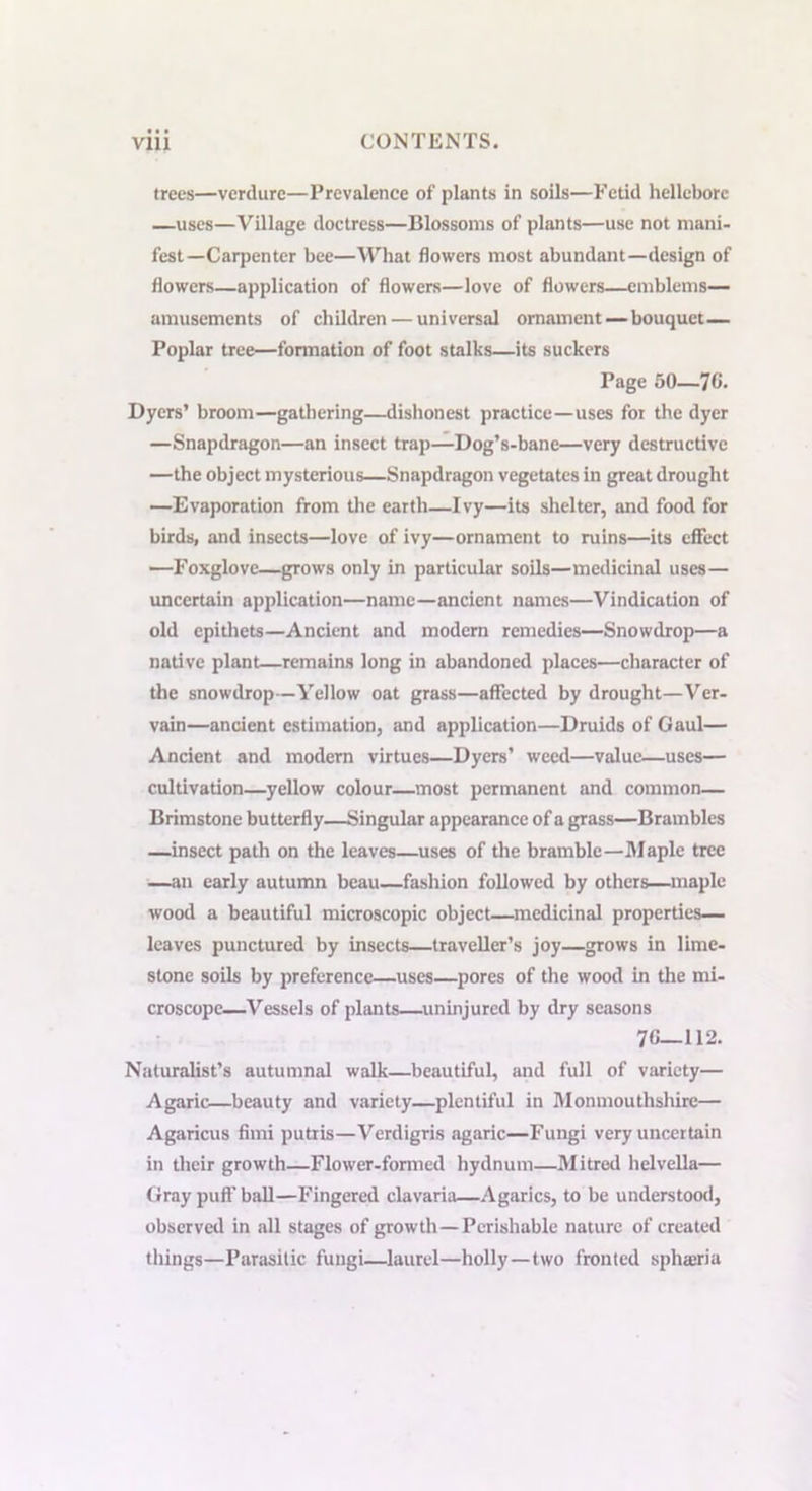 trees—verdure—Prevalence of plants in soils—Fetid hellebore —uses—Village doctress—Blossoms of plants—use not mani- fest— Carpenter bee—What flowers most abundant—design of flowers—application of flowers—love of flowers—emblems— amusements of children — universal ornament — bouquet— Poplar tree—fonnation of foot stalks—its suckers Page 50—70- Dyers’ broom—gathering—dishonest practice—uses for the dyer —Snapdragon—an insect trap—Dog’s-bane—very destructive —the object mysterious—Snapdragon vegetates in great drought —Evaporation from the earth—Ivy—its shelter, and food for birds, and insects—love of ivy—ornament to ruins—its effect —Foxglove—grows only in particular soils—medicinal uses— uncertain application—name—ancient names—Vindication of old epithets—Ancient and modern remedies—Snowdrop—a native plant—remains long in abandoned places—character of the snowdrop—Yellow oat grass—affected by drought—Ver- vain—ancient estimation, and application—Druids of Gaul— Ancient and modern virtues—Dyers’ weed—value—uses— cultivation—yellow colour—most permanent and common— Brimstone butterfly—Singular appearance of a grass—Brambles —insect path on the leaves—uses of the bramble—Maple tree —an early autumn beau—fashion followed by others—maple wood a beautiful microscopic object—medicinal properties— leaves punctured by insects—traveller’s joy—grows in lime- stone soils by preference—uses—pores of the wood in the mi- croscope—Vessels of plants—uninjured by dry seasons 7C—112. Naturalist’s autumnal walk—beautiful, and full of variety— Agaric—beauty and variety—plentiful in Monmouthshire— Agaricus find putris—Verdigris agaric—Fungi very uncertain in their growth—Flower-formed hydnum—Mitred helvella— Gray puff ball—Fingered clavaria—Agarics, to be understood, observed in all stages of growth—Perishable nature of created things—Parasitic fungi—laurel—holly—two fronted sphajria