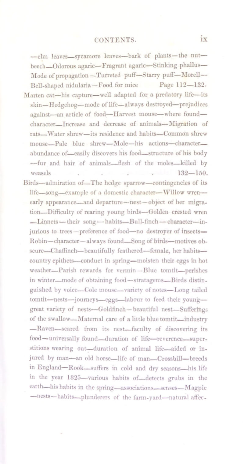 —elm leaves sycamore leaves—bark of plants—the nut— beech Odorous agaric—Fragrant agaric—Stinking phallus— Mode of propagation— Turreted puflf—Starry puff— Morell— Bell-shaped nidularia — Food for mice Page 112—132. Marten cat—his capture—well adapted for a predatory life—its skin—Hedgehog—mode of life—always destroyed—prejudices against—an article of food—Harvest mouse—where found— character—Increase and decrease of animals—Migration of rats—Water shrew—its residence and habits—Common shrew mouse—Pale blue shrew—Mole—his actions—character- abundance of—easily discovers his food—structure of his body —fur and hair of animals—flesh of the moles—killed by weasels .... 132—150. Birds—admiration of—The hedge sparrow—contingencies of its life—song—example of a domestic character—Willow wren— early appearance—and departure—nest—object of her migra- tion—Difficulty of rearing young birds—Golden crested wren —Linnets — their song—habits—Bull-finch — character—in- jurious to trees—preference of food—no destroyer of insects— Kobin—character—always found—Song of birds—motives ob- scure—Chaffinch—beautifully feathered—female, her habits— country epithets—conduct in spring—moisten their eggs in hot weather—Parish rewards for vermin -Blue tomtit—perishes in winter—mode of obtaining food—stratagems—Birds distin- guished by voice—Cole mouse—variety of notes—Long tailed tomtit—nests—journeys—eggs—labour to feed their young— great variety of nests—Goldfinch—beautiful nest—Sufferings of the swallow—Maternal care of a little blue tomtit—industry —Raven—scared from its nest—faculty of discovering its food—universally found—duration of life—reverence—super- stitions wearing out—duration of animal life—aided or in- jured by man—an old horse—life of man Crossbill—breeds in England—Rook—suffers in cold and dry seasons—his life in the year 1825—various habits of—detects grubs in the earth—his habits in the spring—associations—senses—Magpie —nests—habits—plunderers of the farm-yard—natural affec-