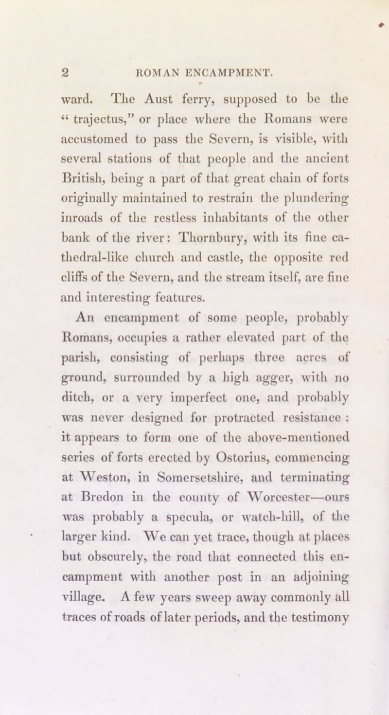 ward. The Aust ferry, supposed to be the “ trajectus,” or place where the Romans were accustomed to pass the Severn, is visible, with several stations of that people and the ancient British, being a part of that great chain of forts originally maintained to restrain the plundering inroads of the restless inhabitants of the other bank of the river: Thornbnry, with its fine ca- thedral-like church and castle, the opposite red cliffs of the Severn, and the stream itself, are fine and interesting features. An encampment of some people, probably Romans, occupies a rather elevated part of the parish, consisting of perhaps three acres of ground, surrounded by a high agger, with no ditch, or a very imperfect one, and probably was never designed for protracted resistance : it appears to form one of the above-mentioned series of forts erected by Ostorius, commencing at Weston, in Somersetshire, and terminating at Bredon in the county of Worcester—ours was probably a specula, or watch-hill, of the larger kind. We can yet trace, though at places but obscurely, the road that connected this en- campment with another post in an adjoining village. A few years sweep away commonly all traces of roads of later periods, and the testimony