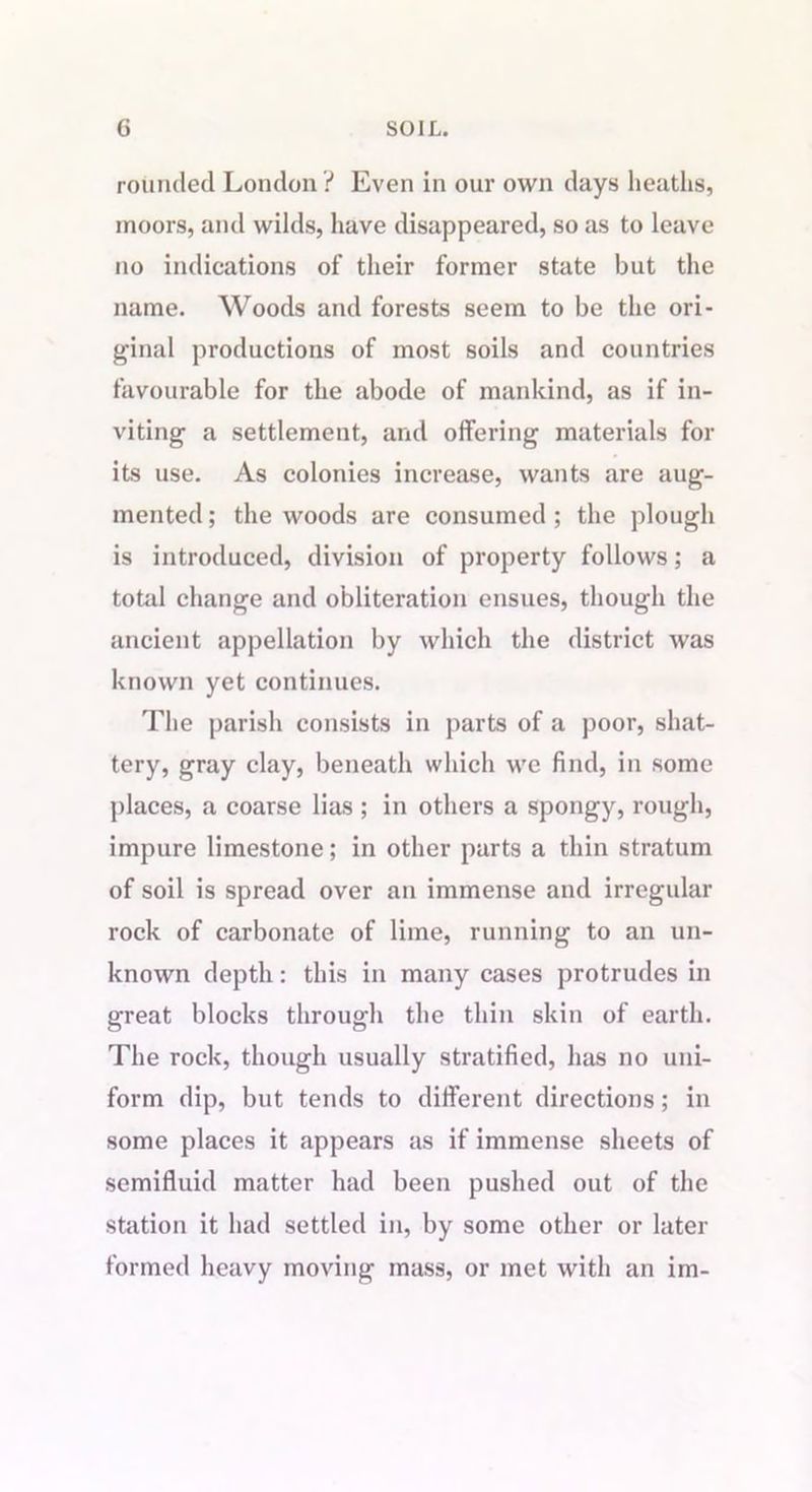 G SOIL. rounded London ? Even in our own days heaths, moors, and wilds, have disappeared, so as to leave no indications of their former state but the name. Woods and forests seem to be the ori- ginal productions of most soils and countries favourable for the abode of mankind, as if in- viting a settlement, and offering materials for its use. As colonies increase, wants are aug- mented; the woods are consumed; the plough is introduced, division of property follows; a total change and obliteration ensues, though the ancient appellation by which the district was known yet continues. The parish consists in parts of a poor, shat- tery, gray clay, beneath which we find, in some places, a coarse lias ; in others a spongy, rough, impure limestone; in other parts a thin stratum of soil is spread over an immense and irregular rock of carbonate of lime, running to an un- known depth: this in many cases protrudes in great blocks through the thin skin of earth. The rock, though usually stratified, has no uni- form dip, but tends to different directions; in some places it appears as if immense sheets of semifluid matter had been pushed out of the station it had settled in, by some other or later formed heavy moving mass, or met with an im-