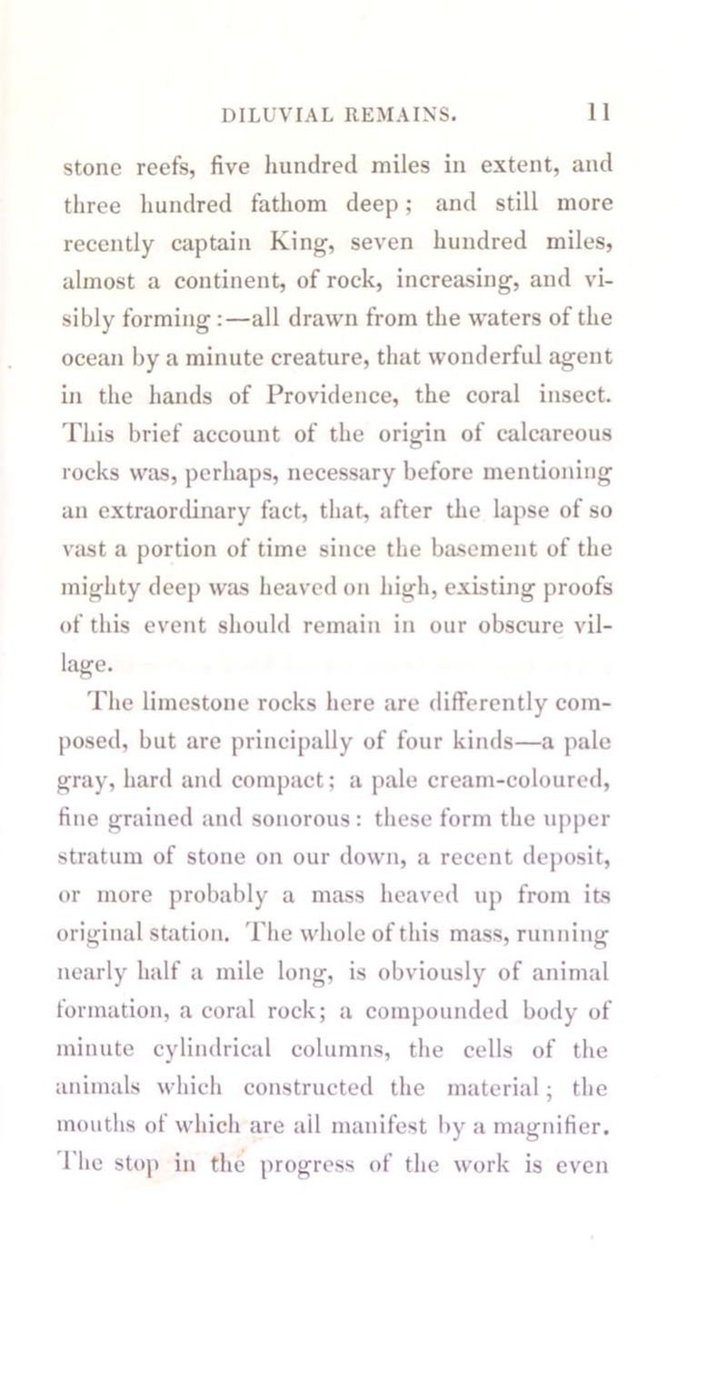 stone reefs, five hundred miles in extent, and three hundred fathom deep; and still more recently captain King, seven hundred miles, almost a continent, of rock, increasing, and vi- sibly forming:—all drawn from the waters of the ocean by a minute creature, that wonderful agent in the hands of Providence, the coral insect. This brief account of the origin of calcareous rocks was, perhaps, necessary before mentioning an extraordinary fact, that, after the lapse of so vast a portion of time since the basement of the mighty deep was heaved on high, existing proofs of this event should remain in our obscure vil- iage. The limestone rocks here are differently com- posed, but are principally of four kinds—a pale gray, hard and compact; a pale cream-coloured, fine grained and sonorous : these form the upper stratum of stone on our down, a recent deposit, or more probably a mass heaved up from its original station. The whole of this mass, running nearly half a mile long, is obviously of animal formation, a coral rock; a compounded body of minute cylindrical columns, the cells of the animals which constructed the material; the mouths of which are ail manifest by a magnifier. The stop in the progress of the work is even