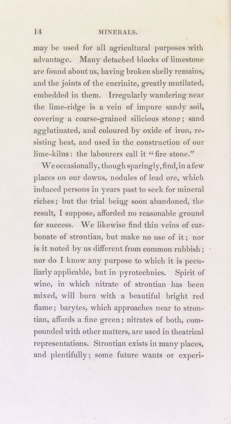 may be used for all agricultural purposes with advantage. Many detached blocks of limestone are found about us, having broken shelly remains, and the joints of the encrinite, greatly mutilated, embedded in them. Irregularly wandering near the lime-ridge is a vein of impure sandy soil, covering a coarse-grained silicious stone; sand agglutinated, and coloured by oxide of iron, re- sisting heat, and used in the construction of our lime-kilns: the labourers call it “fire stone.” We occasionally, though sparingly, find,in afew places on our downs, nodules of lead ore, which induced persons in years past to seek for mineral riches; but the trial being soon abandoned, the result, I suppose, afforded no reasonable ground for success. We likewise find thin veins of car- bonate of strontian, but make no use of it; nor is it noted by us different from common rubbish; nor do I know any purpose to which it is pecu- liarly applicable, but in pyrotechnics. Spirit of wine, in which nitrate of strontian has been mixed, will burn with a beautiful bright red flame; barytes, which approaches near to stron- tian, affords a fine green; nitrates of both, com- pounded with other matters, are used in theatrical representations. Strontian exists in many places, and plentifully; some future wants or experi-