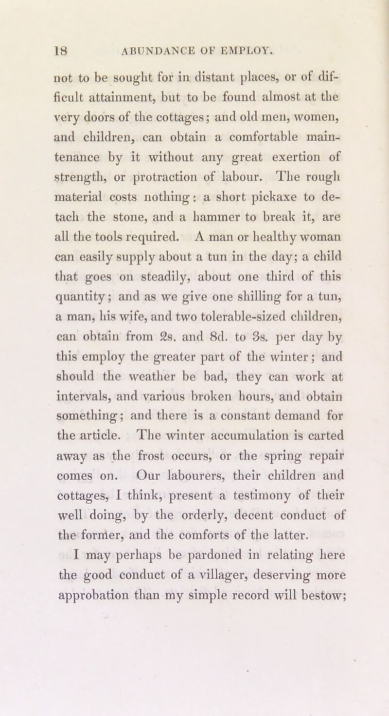 not to be sought for in distant places, or of dif- ficult attainment, but to be found almost at the very doors of the cottages; and old men, women, and children, can obtain a comfortable main- tenance by it without any great exertion of strength, or protraction of labour. The rough material costs nothing: a short pickaxe to de- tach the stone, and a hammer to break it, are all the tools required. A man or healthy woman can easily supply about a tun in the day; a child that goes on steadily, about one third of this quantity; and as we give one shilling for a tun, a man, his wife, and two tolerable-sized children, can obtain from 2s. and 8d. to 3s. per day by this employ the greater part of the winter; and should the weather be bad, they can work at intervals, and various broken hours, and obtain something; and there is a constant demand for the article. The winter accumulation is carted away as the frost occurs, or the spring repair comes on. Our labourers, their children and cottages, I think, present a testimony of their well doing, by the orderly, decent conduct of the former, and the comforts of the latter. I may perhaps be pardoned in relating here the good conduct of a villager, deserving more approbation than my simple record will bestow;