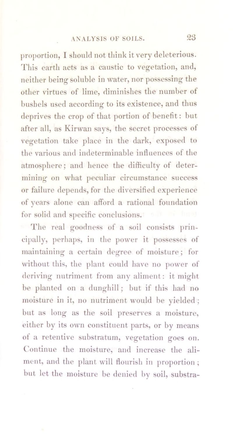 proportion, I should not think it very deleterious. This earth acts as a caustic to vegetation, and, neither being soluble in water, nor possessing the other virtues of lime, diminishes the number ot bushels used according to its existence, and thus deprives the crop of that portion of benefit: but after all, as Kirwan says, the secret processes of vegetation take place in the dark, exposed to the various and indeterminable influences of the atmosphere; and hence the difficulty of deter- mining on what peculiar circumstance success or failure depends, for the diversified experience of years alone can afford a rational foundation for solid and specific conclusions. The real goodness of a soil consists prin- cipally, perhaps, in the power it possesses of maintaining a certain degree of moisture; for without this, the plant could have no power of deriving nutriment from any aliment: it might be planted on a dunghill; but if this had no moisture in it, no nutriment would be yielded ; but as long as the soil preserves a moisture, either by its own constituent parts, or by means of a retentive substratum, vegetation goes on. Continue the moisture, and increase the ali- ment, and the plant will flourish in proportion ; but let the moisture be denied by soil, substra-