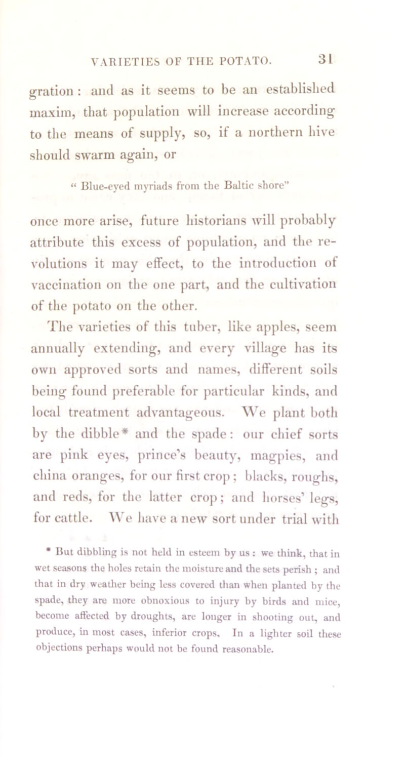 gration : aiul as it seems to be an established maxim, that population will increase according to the means of supply, so, if a northern hive should swarm again, or “ Blue-eyed myriads from the Baltic shore” once more arise, future historians will probably attribute this excess of population, and the re- volutions it may effect, to the introduction of vaccination on the one part, and the cultivation of the potato on the other. The varieties of this tidier, like apples, seem annually extending, and every village has its own approved sorts and names, different soils being found preferable for particular kinds, and local treatment advantageous. We plant both by the dibble* and the spade: our chief sorts are pink eyes, prince’s beauty, magpies, and china oranges, for our first crop ; blacks, roughs, and reds, for the latter crop; and horses’ legs, for cattle. We have a new sort under trial with • But dibbling is not held in esteem by us : we think, that in wet seasons the holes retain the moisture and the sets perish ; and that in dry weather being less covered than when planted by the spade, they are more obnoxious to injury by birds and mice, become affected by droughts, are longer in shooting out, and produce, in most cases, inferior crops. In a lighter soil these objections perhaps would not be found reasonable.