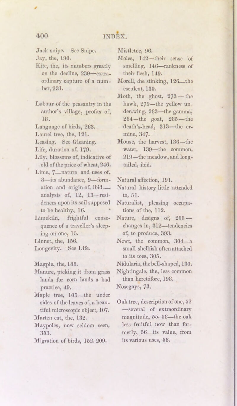 Jack snipe. See Snipe. Jay, the, 100- Kite, the, its numbers greatly on the decline, 230—extra, ordinary capture of a num- ber, 231. Labour of the peasantry in the author’s village, profits of, 10. Language of birds, 2C3. Laurel tree, the, 121. Leasing. See Oleaning. Life, duration of, 170* Lily, blossoms of, indicative of old of the price of wheat, 246. Lime, 7—nature and uses of, 0—its abundance, 9—form- ation and origin of, ibid analysis of, 12, 13—resi- dences upon its soil supposed to be healthy, 10. Limekiln, frightful conse- quence of a traveller’s sleep- ing on one, 15. Linnet, the, 156. Longevity. See Life. Magpie, the, 188. Manure, picking it from grass lands for corn lands a bad practice, 49. Maple tree, 105—the under sides of the leaves of, a beau- tiful microscopic object, 107- Marten cat, the, 132. Maypoles, now seldom seen, 353. Migration of birds, 152.209. Mistletoe, 90. Moles, 142—their sense of smelling, 140—rankness of their flesh, 149. Morell, the stinking, 120—the esculent, 130. Moth, the ghost, 273 — the hawk, 279—the yellow un- der-wing, 283—the gamma, 284—the goat, 285 — the death’s-head, 313—the er- mine, 347. Mouse, the harvest, 130—the water, 139—the common, 219—the meadow, and long- tailed, ibid. Natural affection, 191. Natural history little attended to, 51. Naturalist, pleasing occupa- tions of the, 112. Nature, designs of, 288 — changes in, 312—tendencies of, to produce, 393. Newt, the common, 304—a small shellfish often attached to its toes, 305. Nidularia, the bell-shaped, 130. Nightingale, the, less common than heretofore, 198. Nosegays, 73. Oak tree, description of one, 52 —several of extraordinary magnitude, 55. 58—the oak less fruitful now than for- merly, 56—its value, from its various uses, 58.
